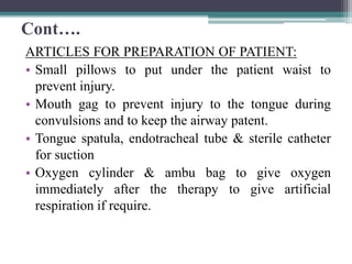 Cont….
ARTICLES FOR PREPARATION OF PATIENT:
• Small pillows to put under the patient waist to
prevent injury.
• Mouth gag to prevent injury to the tongue during
convulsions and to keep the airway patent.
• Tongue spatula, endotracheal tube & sterile catheter
for suction
• Oxygen cylinder & ambu bag to give oxygen
immediately after the therapy to give artificial
respiration if require.
 