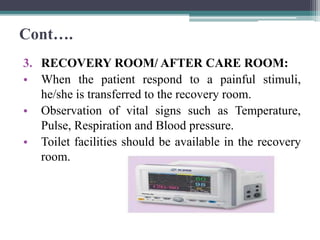 Cont….
3. RECOVERY ROOM/ AFTER CARE ROOM:
• When the patient respond to a painful stimuli,
he/she is transferred to the recovery room.
• Observation of vital signs such as Temperature,
Pulse, Respiration and Blood pressure.
• Toilet facilities should be available in the recovery
room.
 