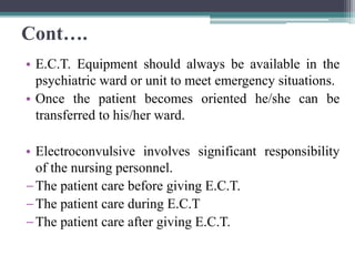 Cont….
• E.C.T. Equipment should always be available in the
psychiatric ward or unit to meet emergency situations.
• Once the patient becomes oriented he/she can be
transferred to his/her ward.
• Electroconvulsive involves significant responsibility
of the nursing personnel.
−The patient care before giving E.C.T.
−The patient care during E.C.T
−The patient care after giving E.C.T.
 