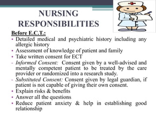 NURSING
RESPONSIBILITIES
Before E.C.T.:
• Detailed medical and psychiatric history including any
allergic history
• Assessment of knowledge of patient and family
• Take written consent for ECT
- Informed Consent: Consent given by a well-advised and
mentally competent patient to be treated by the care
provider or randomized into a research study.
- Substituted Consent: Consent given by legal guardian, if
patient is not capable of giving their own consent.
• Explain risks & benefits
• Answer all the questions
• Reduce patient anxiety & help in establishing good
relationship
 
