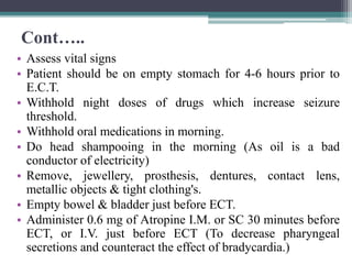 Cont…..
• Assess vital signs
• Patient should be on empty stomach for 4-6 hours prior to
E.C.T.
• Withhold night doses of drugs which increase seizure
threshold.
• Withhold oral medications in morning.
• Do head shampooing in the morning (As oil is a bad
conductor of electricity)
• Remove, jewellery, prosthesis, dentures, contact lens,
metallic objects & tight clothing's.
• Empty bowel & bladder just before ECT.
• Administer 0.6 mg of Atropine I.M. or SC 30 minutes before
ECT, or I.V. just before ECT (To decrease pharyngeal
secretions and counteract the effect of bradycardia.)
 