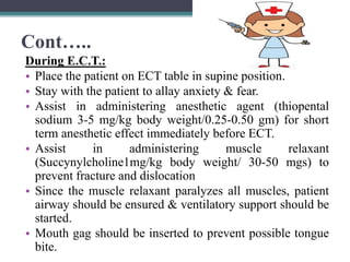 Cont…..
During E.C.T.:
• Place the patient on ECT table in supine position.
• Stay with the patient to allay anxiety & fear.
• Assist in administering anesthetic agent (thiopental
sodium 3-5 mg/kg body weight/0.25-0.50 gm) for short
term anesthetic effect immediately before ECT.
• Assist in administering muscle relaxant
(Succynylcholine1mg/kg body weight/ 30-50 mgs) to
prevent fracture and dislocation
• Since the muscle relaxant paralyzes all muscles, patient
airway should be ensured & ventilatory support should be
started.
• Mouth gag should be inserted to prevent possible tongue
bite.
 