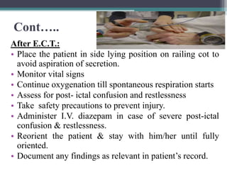 Cont…..
After E.C.T.:
• Place the patient in side lying position on railing cot to
avoid aspiration of secretion.
• Monitor vital signs
• Continue oxygenation till spontaneous respiration starts
• Assess for post- ictal confusion and restlessness
• Take safety precautions to prevent injury.
• Administer I.V. diazepam in case of severe post-ictal
confusion & restlessness.
• Reorient the patient & stay with him/her until fully
oriented.
• Document any findings as relevant in patient’s record.
 