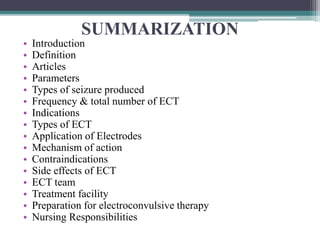 SUMMARIZATION
• Introduction
• Definition
• Articles
• Parameters
• Types of seizure produced
• Frequency & total number of ECT
• Indications
• Types of ECT
• Application of Electrodes
• Mechanism of action
• Contraindications
• Side effects of ECT
• ECT team
• Treatment facility
• Preparation for electroconvulsive therapy
• Nursing Responsibilities
 