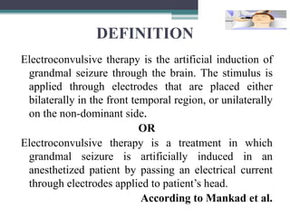 DEFINITION
Electroconvulsive therapy is the artificial induction of
grandmal seizure through the brain. The stimulus is
applied through electrodes that are placed either
bilaterally in the front temporal region, or unilaterally
on the non-dominant side.
OR
Electroconvulsive therapy is a treatment in which
grandmal seizure is artificially induced in an
anesthetized patient by passing an electrical current
through electrodes applied to patient’s head.
According to Mankad et al.
 