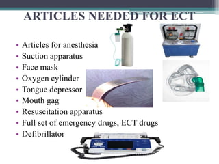 ARTICLES NEEDED FOR ECT
• Articles for anesthesia
• Suction apparatus
• Face mask
• Oxygen cylinder
• Tongue depressor
• Mouth gag
• Resuscitation apparatus
• Full set of emergency drugs, ECT drugs
• Defibrillator
 