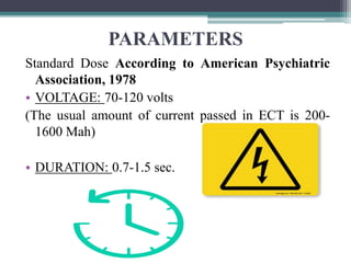 PARAMETERS
Standard Dose According to American Psychiatric
Association, 1978
• VOLTAGE: 70-120 volts
(The usual amount of current passed in ECT is 200-
1600 Mah)
• DURATION: 0.7-1.5 sec.
 
