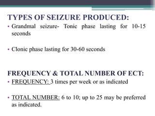 TYPES OF SEIZURE PRODUCED:
• Grandmal seizure- Tonic phase lasting for 10-15
seconds
• Clonic phase lasting for 30-60 seconds
FREQUENCY & TOTAL NUMBER OF ECT:
• FREQUENCY: 3 times per week or as indicated
• TOTAL NUMBER: 6 to 10; up to 25 may be preferred
as indicated.
 