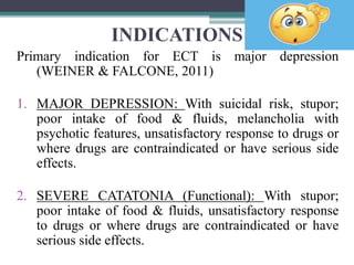 INDICATIONS
Primary indication for ECT is major depression
(WEINER & FALCONE, 2011)
1. MAJOR DEPRESSION: With suicidal risk, stupor;
poor intake of food & fluids, melancholia with
psychotic features, unsatisfactory response to drugs or
where drugs are contraindicated or have serious side
effects.
2. SEVERE CATATONIA (Functional): With stupor;
poor intake of food & fluids, unsatisfactory response
to drugs or where drugs are contraindicated or have
serious side effects.
 