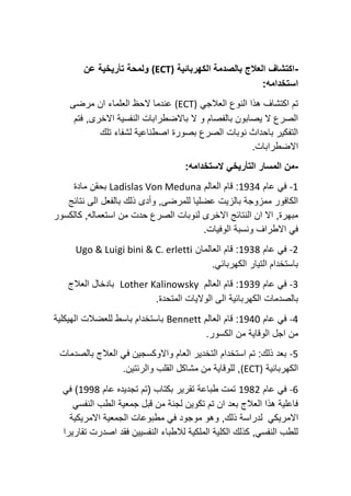 -
‫الكهربائية‬ ‫بالصدمة‬ ‫العالج‬ ‫اكتشاف‬
(ECT)
‫و‬
‫لمحة‬
‫تأريخية‬
‫عن‬
‫استخدامه‬
:
‫العالجي‬ ‫النوع‬ ‫هذا‬ ‫اكتشاف‬ ‫تم‬
(ECT)
‫مرضى‬ ‫ان‬ ‫العلماء‬ ‫الحظ‬ ‫عندما‬
,‫االخرى‬ ‫النفسية‬ ‫باالضطرابات‬ ‫ال‬ ‫و‬ ‫بالفصام‬ ‫يصابون‬ ‫ال‬ ‫الصرع‬
‫فتم‬
‫تلك‬ ‫لشفاء‬ ‫اصطناعية‬ ‫بصورة‬ ‫الصرع‬ ‫نوبات‬ ‫باحداث‬ ‫التفكير‬
.‫االضطرابات‬
-
‫التأريخي‬ ‫المسار‬ ‫من‬
‫الستخدامه‬
:
-1
‫عام‬ ‫في‬
1934
‫العالم‬ ‫قام‬ :
Ladislas Von Meduna
‫مادة‬ ‫بحقن‬
‫نتائج‬ ‫الى‬ ‫بالفعل‬ ‫ذلك‬ ‫وأدى‬ ,‫للمرضى‬ ‫عضليا‬ ‫بالزيت‬ ‫ممزوجة‬ ‫الكافور‬
‫كالكسور‬ ,‫استعماله‬ ‫من‬ ‫حدت‬ ‫الصرع‬ ‫لنوبات‬ ‫االخرى‬ ‫النتائج‬ ‫ان‬ ‫اال‬ ,‫مبهرة‬
.‫الوفيات‬ ‫ونسبة‬ ‫االطراف‬ ‫في‬
-2
‫عام‬ ‫في‬
1938
‫العالمان‬ ‫قام‬ :
Ugo & Luigi bini & C. erletti
‫الكهربائ‬ ‫التيار‬ ‫باستخدام‬
.‫ي‬
-3
‫عام‬ ‫في‬
1939
‫العالم‬ ‫قام‬ :
Lother Kalinowsky
‫العالج‬ ‫بادخال‬
.‫المتحدة‬ ‫الواليات‬ ‫الى‬ ‫الكهربائية‬ ‫بالصدمات‬
-4
‫عام‬ ‫في‬
1940
‫العالم‬ ‫قام‬ :
Bennett
‫الهيكلية‬ ‫للعضالت‬ ‫باسط‬ ‫باستخدام‬
‫الكسور‬ ‫من‬ ‫الوقاية‬ ‫اجل‬ ‫من‬
.
-5
‫بالصدمات‬ ‫العالج‬ ‫في‬ ‫واالوكسجين‬ ‫العام‬ ‫التخدير‬ ‫استخدام‬ ‫تم‬ :‫ذلك‬ ‫بعد‬
‫الكهربائية‬
(ECT)
.‫والرئتين‬ ‫القلب‬ ‫مشاكل‬ ‫من‬ ‫للوقاية‬ ,
-6
‫عام‬ ‫في‬
1982
‫عام‬ ‫تجديده‬ ‫(تم‬ ‫بكتاب‬ ‫تقرير‬ ‫طباعة‬ ‫تمت‬
1998
‫في‬ )
‫النفسي‬ ‫الطب‬ ‫جمعية‬ ‫قبل‬ ‫من‬ ‫لجنة‬ ‫تكوين‬ ‫تم‬ ‫ان‬ ‫بعد‬ ‫العالج‬ ‫هذا‬ ‫فاعلية‬
‫االمريكي‬
‫االمريكية‬ ‫الجمعية‬ ‫مطبوعات‬ ‫في‬ ‫موجود‬ ‫وهو‬ ,‫ذلك‬ ‫لدراسة‬
‫تقارير‬ ‫اصدرت‬ ‫فقد‬ ‫النفسيين‬ ‫لالطباء‬ ‫الملكية‬ ‫الكلية‬ ‫كذلك‬ ,‫النفسي‬ ‫للطب‬
‫ا‬
 