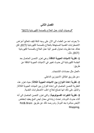 ‫الثاني‬ ‫الفصل‬
‫الكهربائية‬ ‫بالصدمة‬ ‫العالج‬ ‫عمل‬ ‫آليات‬ ‫"فرضيات‬
(ECT)
"
-
‫أعراض‬ ‫تتعالج‬ ‫كيف‬ ‫الدقة‬ ‫وجه‬ ‫على‬ ‫اآلن‬ ‫الى‬ ‫العلماء‬ ‫من‬ ‫احد‬ ‫يعرف‬ ‫ال‬
‫الكهربائية‬ ‫بالصدمة‬ ‫بالعالج‬ ‫المستهدفة‬ ‫النفسية‬ ‫االضطرابات‬
(ECT)
‫لكن‬ ,
‫الكهربائية‬ ‫بالصدمة‬ ‫العالج‬ ‫عمل‬ ‫آلية‬ ‫تفسير‬ ‫تحاول‬ ‫نظريات‬ ‫عدة‬ ‫هناك‬
(ECT)
:‫مثل‬ ,
-1
‫االمين‬ ‫نظرية‬
:‫الناقلة‬ ‫الحيوية‬ ‫ات‬
‫تعزو‬ ‫وهي‬
‫بعد‬ ‫الحاصل‬ ‫التحسن‬
‫عن‬ ‫الناقلة‬ ‫الحيوية‬ ‫االمينات‬ ‫في‬ ‫تغيير‬ ‫حدوث‬ ‫الى‬ ‫الكهربائية‬ ‫الجلسة‬
:‫طريق‬
-
.‫التشنجات‬ ‫مضادات‬ ‫مثل‬ ‫العمل‬
-
.‫الداخلي‬ ‫االدينوزين‬ ‫اطالق‬ ‫طرريق‬ ‫عن‬
-2
:‫الثالثة‬ ‫الحيوية‬ ‫االمينات‬ ‫بين‬ ‫التوازن‬ ‫إعادة‬ ‫نظرية‬
‫تعزو‬ ‫حيث‬
‫هذه‬
‫إعادة‬ ‫الى‬ ‫الحاصل‬ ‫التحسن‬ ‫النظرية‬
,‫الثالثة‬ ‫الحيوية‬ ‫المينات‬ ‫بين‬ ‫التوازن‬
.‫النفسية‬ ‫االضطرابات‬ ‫اغلب‬ ‫لعالج‬ ‫تصلح‬ ‫انها‬ ‫ذلك‬ ‫على‬ ‫والدليل‬
-3
:‫الفسيولوجية‬ ‫التغيرات‬ ‫نظرية‬
‫أنه‬ ‫الى‬ ‫الحاصل‬ ‫التحسن‬ ‫تعزو‬ ‫والتي‬
‫إنخفاض‬ ‫يعقبه‬ ‫المخ‬ ‫أيض‬ ‫معدل‬ ‫في‬ ‫زيادة‬ ‫تحدث‬ ,‫النوبات‬ ‫حدوث‬ ‫أثناء‬
‫ذلك‬ ‫رصد‬ ‫وتم‬ ,‫النوبة‬ ‫بعد‬ ‫مباشرة‬ ‫االيض‬
‫طريق‬ ‫عن‬
Pet& Brain
Mapping.
 