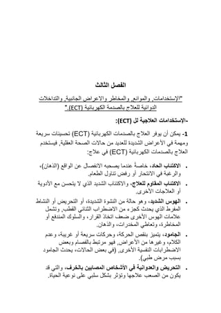 ‫الثالث‬ ‫الفصل‬
‫"اإل‬
‫ستخ‬
‫دامات‬
,
‫والموانع‬
,
‫و‬
‫و‬ ‫المخاطر‬
‫الجانبية‬ ‫االعراض‬
‫والتداخالت‬ ,
‫الدوائية‬
‫الكهربائية‬ ‫بالصدمة‬ ‫للعالج‬
(ECT)
.
"
-
‫اإلستخدامات‬
‫لل‬ ‫العالجية‬
(ECT)
:
-1
( ‫الكهربائية‬ ‫بالصدمات‬ ‫العالج‬ ‫يوفر‬ ‫أن‬ ‫يمكن‬
ECT
‫سريعة‬ ‫تحسينات‬ )
‫ل‬ ‫الشديدة‬ ‫األعراض‬ ‫في‬ ‫ومهمة‬
‫العقلي‬ ‫الصحة‬ ‫حاالت‬ ‫من‬ ‫لعديد‬
‫ف‬ ,‫ة‬
‫يستخدم‬
( ‫الكهربائية‬ ‫بالصدمات‬ ‫العالج‬
ECT
:‫عالج‬ ‫في‬ )
•
،‫الحاد‬ ‫االكتئاب‬
،)‫(الذهان‬ ‫الواقع‬ ‫عن‬ ‫االنفصال‬ ‫يصحبه‬ ‫عندما‬ ً‫ة‬‫خاص‬
.‫الطعام‬ ‫تناول‬ ‫رفض‬ ‫أو‬ ‫االنتحار‬ ‫في‬ ‫والرغبة‬
•
،‫للعالج‬ ‫المقاوم‬ ‫االكتئاب‬
‫األدوية‬ ‫مع‬ ‫يتحسن‬ ‫ال‬ ‫الذي‬ ‫الشديد‬ ‫واالكتئاب‬
.‫األخرى‬ ‫العالجات‬ ‫أو‬
•
‫الهوس‬
،‫الشديد‬
‫النشاط‬ ‫أو‬ ‫التحريض‬ ‫أو‬ ،‫الشديدة‬ ‫النشوة‬ ‫من‬ ‫حالة‬ ‫وهو‬
‫يحدث‬ ‫الذي‬ ‫المفرط‬
‫القطب‬ ‫الثنائي‬ ‫االضطراب‬ ‫من‬ ‫كجزء‬
,
‫وتشمل‬
‫أو‬ ‫المندفع‬ ‫والسلوك‬ ،‫القرار‬ ‫اتخاذ‬ ‫ضعف‬ ‫األخرى‬ ‫الهوس‬ ‫عالمات‬
.‫والذهان‬ ،‫المخدرات‬ ‫وتعاطي‬ ،‫المخاطرة‬
•
،‫الجامود‬
،‫غريبة‬ ‫أو‬ ‫سريعة‬ ‫وحركات‬ ،‫الحركة‬ ‫بنقص‬ ‫يتميز‬
‫وعدم‬
‫األعراض‬ ‫من‬ ‫وغيرها‬ ،‫الكالم‬
,
‫بالفصام‬ ‫مرتبط‬ ‫فهو‬
‫وبعض‬
‫األخرى‬ ‫النفسية‬ ‫االضطرابات‬
,
(
‫الجامود‬ ‫يحدث‬ ،‫الحاالت‬ ‫بعض‬ ‫في‬
‫طبي‬ ‫مرض‬ ‫بسبب‬
)
.
•
،‫بالخرف‬ ‫المصابين‬ ‫األشخاص‬ ‫في‬ ‫والعدوانية‬ ‫التحريض‬
‫قد‬ ‫والتي‬
.‫الحياة‬ ‫نوعية‬ ‫على‬ ‫سلبي‬ ‫بشكل‬ ‫وتؤثر‬ ‫عالجها‬ ‫الصعب‬ ‫من‬ ‫يكون‬
 