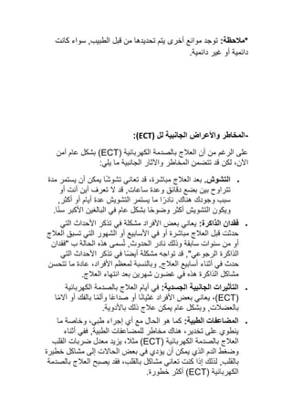 :‫*مالحظة‬
‫كانت‬ ‫سواء‬ ,‫الطبيب‬ ‫قبل‬ ‫من‬ ‫تحديدها‬ ‫يتم‬ ‫أخرى‬ ‫موانع‬ ‫توجد‬
.‫دائمية‬ ‫غير‬ ‫أو‬ ‫دائمية‬
-
‫لل‬ ‫الجانبية‬ ‫واألعراض‬ ‫المخاطر‬
(ECT)
:
( ‫الكهربائية‬ ‫بالصدمة‬ ‫العالج‬ ‫أن‬ ‫من‬ ‫الرغم‬ ‫على‬
ECT
‫آمن‬ ‫عام‬ ‫بشكل‬ )
‫اآلن‬
،
‫لك‬
‫ن‬
:‫يلي‬ ‫ما‬ ‫الجانبية‬ ‫واآلثار‬ ‫المخاطر‬ ‫تتضمن‬ ‫قد‬
•
.‫التشوش‬
‫مدة‬ ‫يستمر‬ ‫أن‬ ‫يمكن‬ ‫ا‬ً‫ش‬‫تشو‬ ‫تعاني‬ ‫قد‬ ،‫مباشرة‬ ‫العالج‬ ‫بعد‬
‫ساعات‬ ‫وعدة‬ ‫دقائق‬ ‫بضع‬ ‫بين‬ ‫تتراوح‬
,
‫ال‬ ‫قد‬
‫أو‬ ‫أنت‬ ‫أين‬ ‫تعرف‬
‫هناك‬ ‫وجودك‬ ‫سبب‬
,
‫ما‬ ‫ا‬ً‫نادر‬
‫أكثر‬ ‫أو‬ ‫أيام‬ ‫عدة‬ ‫التشويش‬ ‫يستمر‬
,
‫و‬
.‫ا‬ً‫ن‬‫س‬ ‫األكبر‬ ‫البالغين‬ ‫في‬ ‫عام‬ ‫بشكل‬ ‫ا‬ً‫ح‬‫وضو‬ ‫أكثر‬ ‫التشويش‬ ‫يكون‬
•
‫الذاكرة‬ ‫فقدان‬
:
‫التي‬ ‫األحداث‬ ‫تذكر‬ ‫في‬ ‫مشكلة‬ ‫األفراد‬ ‫بعض‬ ‫يعاني‬
‫العالج‬ ‫تسبق‬ ‫التي‬ ‫الشهور‬ ‫أو‬ ‫األسابيع‬ ‫في‬ ‫أو‬ ‫مباشرة‬ ‫العالج‬ ‫قبل‬ ‫حدثت‬
‫أو‬
‫الحدوث‬ ‫نادر‬ ‫وذلك‬ ‫سابقة‬ ‫سنوات‬ ‫من‬
,
‫ب‬ ‫الحالة‬ ‫هذه‬ ‫سمى‬ُ‫ت‬
"
‫فقدان‬
‫الرجوع‬ ‫الذاكرة‬
‫ي‬
,"
‫األحداث‬ ‫تذكر‬ ‫في‬ ‫ا‬ً‫ض‬‫أي‬ ‫مشكلة‬ ‫تواجه‬ ‫قد‬
‫التي‬
‫العال‬ ‫أسابيع‬ ‫أثناء‬ ‫في‬ ‫حدث‬
‫ج‬
,
‫و‬
‫تتحسن‬ ‫ما‬ ‫عادة‬ ،‫األفراد‬ ‫لمعظم‬ ‫بالنسبة‬
.‫العالج‬ ‫انتهاء‬ ‫بعد‬ ‫شهرين‬ ‫غضون‬ ‫في‬ ‫هذه‬ ‫الذاكرة‬ ‫مشاكل‬
•
‫الجسدية‬ ‫الجانبية‬ ‫التأثيرات‬
:
‫الكهربائية‬ ‫بالصدمة‬ ‫العالج‬ ‫أيام‬ ‫في‬
(
ECT
‫ا‬ً‫ع‬‫صدا‬ ‫أو‬ ‫ا‬ً‫ن‬‫غثيا‬ ‫األفراد‬ ‫بعض‬ ‫يعاني‬ ،)
‫ا‬ً‫م‬‫آال‬ ‫أو‬ ‫بالفك‬ ‫ا‬ً‫م‬‫وأل‬
‫بالعضالت‬
,
‫ب‬ ‫ذلك‬ ‫عالج‬ ‫يمكن‬ ‫عام‬ ‫وبشكل‬
.‫األدوية‬
•
‫الطبية‬ ‫المضاعفات‬
:
‫ما‬ ‫وخاصة‬ ،‫طبي‬ ‫إجراء‬ ‫أي‬ ‫مع‬ ‫الحال‬ ‫هو‬ ‫كما‬
‫الطبية‬ ‫للمضاعفات‬ ‫مخاطر‬ ‫هناك‬ ،‫تخدير‬ ‫على‬ ‫ينطوي‬
,
‫ف‬
‫أثناء‬ ‫في‬
( ‫الكهربائية‬ ‫بالصدمة‬ ‫العالج‬
ECT
)
‫مثال‬
‫ال‬ ‫ضربات‬ ‫معدل‬ ‫يزيد‬ ،
‫قلب‬
‫خطيرة‬ ‫مشاكل‬ ‫إلى‬ ‫الحاالت‬ ‫بعض‬ ‫في‬ ‫يؤدي‬ ‫أن‬ ‫يمكن‬ ‫الذي‬ ‫الدم‬ ‫وضغط‬
‫بالقلب‬
,
‫لذلك‬
‫بالصدمة‬ ‫العالج‬ ‫يصبح‬ ‫فقد‬ ،‫بالقلب‬ ‫مشاكل‬ ‫تعاني‬ ‫كنت‬ ‫إذا‬
( ‫الكهربائية‬
ECT
.‫خطورة‬ ‫أكثر‬ )
 