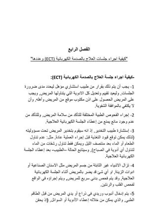 ‫الرابع‬ ‫الفصل‬
‫الع‬ ‫جلسات‬ ‫اجراء‬ ‫"كيفية‬
‫ال‬
‫الكهربائية‬ ‫بالصدمة‬ ‫ج‬
(ECT)
"‫وعددها‬
-
‫العالج‬ ‫جلسة‬ ‫اجراء‬ ‫كيفية‬
‫الكهربائية‬ ‫بالصدمة‬
(ECT)
:
-1
‫ضرورة‬ ‫مدى‬ ‫ليحدد‬ ‫مؤهل‬ ‫استشاري‬ ‫طبيب‬ ‫من‬ ‫بقرار‬ ‫ذلك‬ ‫يتم‬ ‫أن‬ ‫يجب‬
‫ويجب‬ ,‫المريض‬ ‫يتناولها‬ ‫التي‬ ‫االدوية‬ ‫كل‬ ‫وتعديل‬ ‫تقييم‬ ‫وليعيد‬ ,‫الجلسات‬
‫ا‬ ‫من‬ ‫موقع‬ ‫مكتوب‬ ‫اذن‬ ‫على‬ ‫الحصول‬ ‫المريض‬ ‫على‬
‫وأن‬ ,‫وأهله‬ ‫لمريض‬
.‫الشفوية‬ ‫بالموافقة‬ ‫يكتفي‬ ‫ال‬
-2
‫الفحوص‬ ‫إجراء‬
‫من‬ ‫وللتأكد‬ ,‫المريض‬ ‫سالمة‬ ‫من‬ ‫للتأكد‬ ‫المختلفة‬ ‫الطبية‬
.‫العالجية‬ ‫الكهربائية‬ ‫الجلسة‬ ‫إعطاء‬ ‫من‬ ‫يمنع‬ ‫مانع‬ ‫وجود‬ ‫عدم‬
-3
‫انه‬ ‫إذ‬ ,‫التخدير‬ ‫طبيب‬ ‫إستشارة‬
‫المريض‬ ‫بتخدير‬ ‫سيقوم‬
‫مسؤوليته‬ ‫تحت‬
(
‫توقع‬ ‫يمكن‬ ‫لذلك‬
‫العملية‬ ‫إجراء‬ ‫قبل‬ ‫التغذية‬ ‫قيود‬
ً‫ة‬‫عاد‬
:‫مثل‬ ,
‫تناول‬ ‫عدم‬
‫من‬ ‫رشفات‬ ‫تناول‬ ‫فقط‬ ‫ويمكن‬ ‫الليل‬ ‫منتصف‬ ‫بعد‬ ‫الماء‬ ‫أو‬ ‫الطعام‬
‫الماء‬
‫الصباح‬ ‫في‬ ‫أدوية‬ ‫أي‬ ‫لتناول‬
)
‫الحالة‬ ‫وسيتابع‬ ,
–
‫الطبيب‬
-
‫الجلسة‬ ‫إعطاء‬ ‫بعد‬
.‫العالجية‬ ‫الكهربائية‬
-4
‫جسم‬ ‫من‬ ‫الثابتة‬ ‫غير‬ ‫االشياء‬ ‫تزال‬
‫الصناعية‬ ‫االسنان‬ ‫مثل‬ ‫المريض‬
‫أو‬
‫الكهربائية‬ ‫الجلسة‬ ‫أثناء‬ ‫بالمريض‬ ‫يضر‬ ‫قد‬ ‫شئ‬ ‫أي‬ ‫او‬ ,‫الزينة‬ ‫ادوات‬
‫العالجية‬
,
‫و‬
‫قد‬
‫يتم‬
‫سريع‬ ‫بدني‬ ‫فحص‬
‫للمريض‬
,
‫الواقع‬ ‫في‬ ‫إجراؤه‬ ‫ويتم‬
.‫والرئتين‬ ‫القلب‬ ‫لفحص‬
-5
‫وريدي‬ ‫أنبوب‬ ‫إدخال‬ ‫يتم‬
‫الطاقم‬ ‫قبل‬ ‫من‬ ‫المريض‬ ‫يدي‬ ‫أو‬ ‫ذراع‬ ‫في‬
,‫الطبي‬
‫يمكن‬ ‫والذي‬
‫خالله‬ ‫من‬
‫إع‬
‫السوائل‬ ‫أو‬ ‫األدوية‬ ‫طاء‬
,
(
‫يحقن‬ ‫إذ‬
 