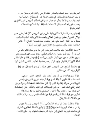 ‫بدواء‬ ‫ويحقن‬ ,‫واالدراك‬ ‫الوعي‬ ‫ليفقد‬ ‫بالمخدر‬ ‫العملية‬ ‫بدء‬ ‫قبل‬ ‫المريض‬
‫من‬ ‫والوقاية‬ ‫المستطاع‬ ‫قدر‬ ‫النوبة‬ ‫تقليل‬ ‫في‬ ‫للمساعدة‬ ‫العضالت‬ ‫ترخية‬
‫بنظر‬ ‫االخذ‬ ‫مع‬ ,‫االصابات‬
‫أخرى‬ ‫ادوية‬ ‫المريض‬ ‫اعطاء‬ ‫يمكن‬ ‫انه‬ ‫االعتبار‬
‫بالصمات‬ ‫العالج‬ ‫تجاه‬ ‫السابقة‬ ‫التفاعالت‬ ‫أو‬ ‫الصحية‬ ‫ظروفه‬ ‫بحسب‬
‫الكهربائية‬
)
-6
‫و‬ ‫يتم‬
‫رأس‬ ‫على‬ ‫الكهربائية‬ ‫المسارات‬ ‫ضع‬
‫المريض‬
"
‫حجم‬ ‫في‬ ‫قطب‬ ‫كل‬
‫دوالر‬
‫فضي‬
,"
،‫الجانب‬ ‫أحادية‬ ‫الكهربائية‬ ‫بالصدمة‬ ‫العالج‬ ‫يكون‬ ‫أن‬ ‫يمكن‬
‫التيار‬ ‫يركز‬ ‫حيث‬
‫ثنائي‬ ‫أو‬ ،‫الدماغ‬ ‫من‬ ‫فقط‬ ‫واحد‬ ‫جانب‬ ‫على‬ ‫الكهربائي‬
.‫ا‬ً‫ركز‬ُ‫م‬ ‫ًا‬‫ي‬‫كهربائ‬ ‫ا‬ً‫تيار‬ ‫الدماغ‬ ‫من‬ ‫جانبان‬ ‫يتلقى‬ ‫حيث‬ ،‫الجانب‬
-7
‫في‬ ‫للكهرباء‬ ‫موصل‬ ‫جزء‬ ‫ألي‬ ‫المريض‬ ‫مالمسة‬ ‫عدم‬ ‫من‬ ‫التأكد‬ ‫بعد‬
‫يتم‬ ,‫االوكسجين‬ ‫فصل‬ ‫وبعد‬ ,‫الطبي‬ ‫الطاقم‬ ‫من‬ ‫المتواجدين‬ ‫أحد‬ ‫أو‬ ‫السرير‬
‫تمرير‬
‫من‬ ‫صغير‬ ‫مقدار‬
‫ال‬
‫تيار‬
‫ال‬
‫لمدة‬ ‫كهربائي‬
3
-
5
‫تقطع‬ ‫وغالبا‬ ‫فقط‬ ‫ثواني‬
‫الساب‬ ‫النفسي‬ ‫الطبيب‬ ‫ضبط‬ ‫بحسب‬ ‫أوتوماتيكيا‬ ‫التيار‬ ‫الكهرالئية‬ ‫اآللة‬
‫لها‬ ‫ق‬
.
-8
‫عن‬ ‫تقل‬ ‫لمدة‬ ‫يستمر‬ ‫ما‬ ‫غالبا‬ ‫الذي‬ ‫المريض‬ ‫على‬ ‫التشنج‬ ‫يالحظ‬
60
:‫خالل‬ ‫من‬ ‫ذلك‬ ‫وتيم‬ ,‫ثانية‬
-
:‫خارجية‬ ‫داللة‬
‫ومرخي‬ ‫العام‬ ‫التخدير‬ ‫تأثير‬ ‫تحت‬ ‫المريض‬ ‫ان‬ ‫بما‬
‫تكون‬ ‫فقد‬ ,‫العضالت‬
‫الوحيدة‬ ‫الخارجية‬ ‫الداللة‬
‫المريض‬ ‫لمرور‬
‫بإحدى‬
‫النوبات‬
‫هي‬
‫للقدم‬ ‫إيقاعية‬ ‫حركة‬
,
‫رسغ‬ ‫حول‬ ‫الدم‬ ‫لضغط‬ ‫كفة‬ ‫هناك‬ ‫كان‬ ‫إذا‬
‫القدم‬
(
‫الكفة‬ ‫تمنع‬
‫وا‬ ‫القدم‬ ‫إلى‬ ‫العضالت‬ ‫مرخي‬ ‫دخول‬
‫العضالت‬ ‫على‬ ‫لتأثير‬
‫بها‬ ‫الموجودة‬
,
‫اإلجراء‬ ‫يبدأ‬ ‫وعندما‬
‫يكون‬ ‫بالكهرباء‬ ‫العالجي‬
‫بإمكان‬
‫القدم‬ ‫تلك‬ ‫حركة‬ ‫بمراقبة‬ ‫النوبة‬ ‫نشاط‬ ‫مراقبة‬ ‫الطبيب‬
‫أثناء‬ ‫الكفة‬ ‫وتوضع‬ ,
‫االولية‬ ‫االعداد‬ ‫مرحلة‬
)
.
-
:‫داخلية‬ ‫داللة‬
‫ان‬ ‫حيث‬
‫النشاط‬ ‫تزايد‬
‫في‬
‫المريض‬ ‫دماغ‬
‫كبيرة‬ ‫بدرجة‬
,
‫يظهر‬
‫ب‬
‫الدماغ‬ ‫كهربية‬ ‫مخطط‬
(EEG)
‫إذ‬
‫المتزايد‬ ‫المفاجئ‬ ‫النشاط‬ ‫يشير‬
‫انتهاء‬ ‫على‬ ‫يدل‬ ‫استواء‬ ‫يعقبه‬ ‫النوبة‬ ‫بداية‬ ‫إلى‬ ‫الدماغ‬ ‫كهربية‬ ‫مخطط‬ ‫في‬
‫النوبة‬
.
 