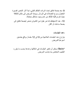 9
-
‫دقائق‬ ‫بضعة‬ ‫بعد‬
‫الطبي‬ ‫الطاقم‬ ‫اشراف‬ ‫تحت‬
‫قصيرة‬ ‫التخدير‬ ‫آثار‬ ‫تبدأ‬ ،
‫الزوال‬ ‫في‬ ‫العضالت‬ ِ‫ومرخ‬ ‫المفعول‬
,
‫المريض‬ ‫ويؤخذ‬
‫لإلفاقة‬ ‫مكان‬ ‫إلى‬
‫مراقبت‬ ‫تتم‬ ‫حيث‬
‫ه‬
‫محتملة‬ ‫مشاكل‬ ‫وجود‬ ‫عدم‬ ‫من‬ ‫للتأكد‬
.
10
-
‫إلى‬ ‫دقائق‬ ‫لبضعة‬ ‫تستمر‬ ‫التشوش‬ ‫من‬ ‫بفترة‬ ‫تمر‬ ‫قد‬ ،‫االستيقاظ‬ ‫عند‬
‫أكثر‬ ‫أو‬ ‫ساعات‬ ‫بضعة‬
.
-
:‫الجلسات‬ ‫عدد‬
‫من‬ ‫العالجية‬ ‫الجلسات‬ ‫عدد‬ ‫يتراوح‬
8
‫الى‬
12
‫جلستين‬ ‫بواقع‬ ,‫جلسة‬
.‫للمريض‬ ‫اسبوعيا‬
:‫*مالحظة‬
‫أن‬ ‫يمكن‬
‫يقرره‬ ‫ما‬ ‫بحسب‬ ‫وعددها‬ ‫اشكالها‬ ‫في‬ ‫الجلسات‬ ‫تتغير‬
.‫المريض‬ ‫يناسب‬ ‫بما‬ ‫المختص‬ ‫الطبيب‬
 