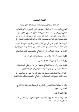 ‫الخامس‬ ‫الفصل‬
"‫الكهربائية‬ ‫بالصدمات‬ ‫العالج‬ ‫حول‬ ‫وحقائق‬ ‫"خرافات‬
‫الكهربائية‬ ‫بالصدمات‬ ‫العالج‬
(ECT)
‫المثيرة‬ ‫العالجية‬ ‫الطرق‬ ‫أكثر‬ ‫من‬
‫منهم‬ ‫الكثير‬ ‫يتخيل‬ ‫قد‬ ‫(الذين‬ ‫فقط‬ ‫الناس‬ ‫عامة‬ ‫أوساط‬ ‫في‬ ‫ليس‬ ,‫للجدل‬
‫ثم‬ ‫سرير‬ ‫الى‬ ‫ويوثق‬ ‫الغرف‬ ‫احدى‬ ‫الى‬ ‫رغبته‬ ‫غير‬ ‫على‬ ‫يؤخذ‬ ‫مريضا‬
)...‫والقسوة‬ ‫والعنف‬ ‫القوة‬ ‫في‬ ‫غاية‬ ‫جمجمته‬ ‫في‬ ‫كهربائية‬ ‫صدمة‬ ‫يتلقى‬
,
‫الط‬ ‫طالب‬ ‫بين‬ ‫الى‬ ‫حتى‬ ‫الجدل‬ ‫هذا‬ ‫يمتد‬ ‫بل‬
‫أجريت‬ ‫دراسة‬ ‫بينت‬ ‫فقد‬ ,‫ب‬
:‫اآلتي‬ ‫اركنساس‬ ‫جامعة‬ ‫في‬ ‫الطب‬ ‫طالب‬ ‫من‬ ‫الثانية‬ ‫المرحلة‬ ‫طلبة‬ ‫على‬
53
,‫مؤلم‬ ‫الكهربائية‬ ‫باالصدمات‬ ‫العالج‬ ‫ان‬ ‫رأوا‬ ‫الطالب‬ ‫هؤالء‬ ‫من‬ %
32
,‫الموت‬ ‫الى‬ ‫يؤدي‬ ‫وقد‬ ‫آمن‬ ‫غير‬ ‫عالج‬ ‫انه‬ ‫رأى‬ ‫منهم‬ %
20
,‫وحشي‬ ‫عالج‬ ‫انه‬ ‫الى‬ ‫أشار‬ ‫منهم‬ %
31
‫العال‬ ‫هذا‬ ‫ان‬ ‫رأى‬ ‫منهم‬ %
‫المستشفيات‬ ‫موظفي‬ ‫قبل‬ ‫من‬ ‫يستعمل‬ ‫ج‬
.‫المتعاون‬ ‫غير‬ ‫أو‬ ‫العدواني‬ ‫السلوك‬ ‫ذوي‬ ‫من‬ ‫المرضى‬ ‫لمعاقبة‬
‫اذ‬ ,‫طبيا‬ ‫تدريبيا‬ ‫نالوا‬ ‫من‬ ‫الى‬ ‫أيضا‬ ‫طريقه‬ ‫وجد‬ ‫قد‬ ‫الجدل‬ ‫هذا‬ ‫أن‬ ‫وكما‬
.‫ايضا‬ ‫الكهربائية‬ ‫بالصدمات‬ ‫العالج‬ ‫حول‬ ‫سلببية‬ ‫افكارا‬ ‫منهم‬ ‫الكثير‬ ‫يحمل‬
‫السل‬ ‫التصور‬ ‫عدئذ‬ ‫يدهشنا‬ ‫ال‬ ‫لذلك‬
‫النوع‬ ‫بهذا‬ ‫المرتبطة‬ ‫الوصمة‬ ‫و‬ ‫بي‬
‫العالجي‬
(ECT)
.
-
:‫هو‬ ‫السؤال‬ ‫لكن‬
‫هذه‬ ‫مصدر‬ ‫وما‬ ‫للدخول؟‬ ‫نافذتها‬ ‫السلبية‬ ‫التصورات‬ ‫هذه‬ ‫وجدت‬ ‫كيف‬
‫حوله؟‬ ‫المغلوطة‬ ‫المفاهيم‬
 
