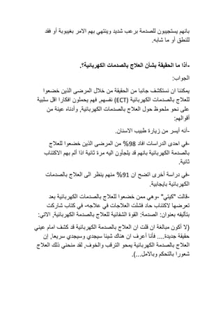 ‫فقد‬ ‫أو‬ ‫بغيبوبة‬ ‫االمر‬ ‫بهم‬ ‫وينتهي‬ ‫شديد‬ ‫برعب‬ ‫للصدمة‬ ‫يستجيبون‬ ‫بانهم‬
.‫شابه‬ ‫ما‬ ‫أو‬ ‫للنطق‬
-
.‫الكهربائية؟‬ ‫بالصدمات‬ ‫العالج‬ ‫بشأن‬ ‫الحقيقة‬ ‫ما‬ ‫أذا‬
:‫الجواب‬
‫خضعوا‬ ‫الذين‬ ‫المرضى‬ ‫خالل‬ ‫من‬ ‫الحقيقة‬ ‫من‬ ‫جانبا‬ ‫نستكشف‬ ‫ان‬ ‫يمكننا‬
‫الكهربائية‬ ‫بالصدمات‬ ‫للعالج‬
(ECT)
,‫نفسهم‬
‫سلبية‬ ‫اقل‬ ‫افكارا‬ ‫يحملون‬ ‫فهم‬
‫من‬ ‫عينة‬ ‫وأدناه‬ ,‫الكهربائية‬ ‫بالصدمات‬ ‫العالج‬ ‫حول‬ ‫ملحوظ‬ ‫نحو‬ ‫على‬
:‫أقوالهم‬
-
.‫االسنان‬ ‫طبيب‬ ‫زيارة‬ ‫من‬ ‫أيسر‬ ‫أنه‬
-
‫افاد‬ ‫الدراسات‬ ‫احدى‬ ‫في‬
98
‫للعالج‬ ‫خضعوا‬ ‫الذين‬ ‫المرضى‬ ‫من‬ %
‫االكتئاب‬ ‫بهم‬ ‫ألم‬ ‫اذا‬ ‫ثانية‬ ‫مرة‬ ‫اليه‬ ‫يلجأون‬ ‫قد‬ ‫بانهم‬ ‫الكهربائية‬ ‫بالصدمة‬
.‫ثانية‬
-
‫ان‬ ‫اتضح‬ ‫أخرى‬ ‫دراسة‬ ‫في‬
91
‫بالصدمات‬ ‫العالج‬ ‫الى‬ ‫ينظر‬ ‫منهم‬ %
.‫بايجابية‬ ‫الكهربائية‬
-
"‫"كيتي‬ ‫قالت‬
-
‫بعد‬ ‫الكهربائية‬ ‫بالصدمات‬ ‫للعالج‬ ‫خضعوا‬ ‫ممن‬ ‫وهي‬
‫ال‬ ‫تعرضها‬
‫عالجه‬ ‫في‬ ‫العالجات‬ ‫فشلت‬ ‫حاد‬ ‫كتئاب‬
-
‫شاركت‬ ‫كتاب‬ ‫في‬
:‫الصدمة‬ :‫بعنوان‬ ‫بتأليفه‬
:‫االتي‬ ,‫الكهربائية‬ ‫بالصدمة‬ ‫للعالج‬ ‫الشفائية‬ ‫القوة‬
‫اما‬ ‫كشف‬ ‫قد‬ ‫الكهربائية‬ ‫بالصدمة‬ ‫العالج‬ ‫ان‬ ‫قلت‬ ‫ان‬ ‫مبالغة‬ ‫أكون‬ ‫(ال‬
‫م‬
‫عيني‬
‫إن‬ ,‫سريعا‬ ‫وسيجدي‬ ‫سيجدي‬ ‫شيئا‬ ‫هناك‬ ‫ان‬ ‫أعرف‬ ‫فأنا‬ ....‫جديدة‬ ‫حقيقة‬
‫العال‬
‫العالج‬ ‫ذلك‬ ‫منحني‬ ‫لقد‬ ,‫والخوف‬ ‫الترقب‬ ‫يمحو‬ ‫الكهربائية‬ ‫بالصدمة‬ ‫ج‬
.)...‫وباالمل‬ ‫بالتحكم‬ ‫شعورا‬
 