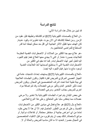 ‫الدراسة‬ ‫نتائج‬
:‫االتي‬ ‫الدراسة‬ ‫هذه‬ ‫خالل‬ ‫من‬ ‫تبين‬ ‫قد‬
-
‫الكهربائية‬ ‫بالصدمات‬ ‫العالج‬ ‫ان‬
(ECT)
‫من‬ ‫عقود‬ ‫قبل‬ ‫وتطبيقه‬ ‫اكتشافه‬ ‫تم‬
,‫عديدة‬ ‫وقيود‬ ‫تطويرات‬ ‫عليه‬ ‫جرت‬ ‫االن‬ ‫الى‬ ‫إكتشافه‬ ‫لحظة‬ ‫ومن‬ ,‫الزمن‬
‫قدر‬ ‫آمنا‬ ‫لجعله‬ ‫ممكن‬ ‫حد‬ ‫اقل‬ ‫الى‬ ‫الجانبية‬ ‫االثار‬ ‫تقليل‬ ‫منها‬ ‫الهدف‬ ‫كان‬
.‫به‬ ‫المتعالجين‬ ‫للمراضى‬ ‫المستطاع‬
-
‫المق‬ ‫النفسية‬ ‫االضطرابات‬ ‫أو‬ ‫الحاالت‬ ‫من‬ ‫للكثير‬ ‫جدا‬ ‫مهم‬ ‫عالج‬ ‫هو‬
‫اومة‬
‫اللجوء‬ ‫فيتم‬ ,‫نفعا‬ ‫العالج‬ ‫معها‬ ‫يجدي‬ ‫ال‬ ‫التي‬ ‫أو‬ ,‫عامة‬ ‫بصورة‬ ‫للعالجات‬
‫من‬ ‫الكثير‬ ‫في‬ ‫مفيد‬ ‫انه‬ ‫كما‬ ,‫االضطرابات‬ ‫لهذه‬ ‫أخير‬ ‫كحل‬ ‫اليه‬
‫النفسية‬ ‫العالجات‬ ‫أخذ‬ ‫أصحابها‬ ‫يستطيع‬ ‫ال‬ ‫التي‬ ‫النفسية‬ ‫االضطرابات‬
.‫ايضا‬ ‫اليه‬ ‫اللجوء‬ ‫فيتم‬ ,‫منها‬ ‫ما‬ ‫مانع‬ ‫لوجود‬
-
‫الكه‬ ‫بالصدمات‬ ‫العالج‬
‫ربائية‬
(ECT)
‫في‬ ‫عامة‬ ‫تشنجات‬ ‫إحداث‬ ‫يستهدف‬
‫العالجية‬ ‫الجلسات‬ ‫وتكون‬ ,‫كافية‬ ‫لفترة‬ ‫للمريض‬ ‫المركزي‬ ‫العصبي‬ ‫الجهاز‬
‫المريض‬ ‫ويكون‬ ,‫المجال‬ ‫في‬ ‫المتخصصين‬ ‫اشراف‬ ‫تحت‬ ‫آمنة‬ ‫طبية‬ ‫بيئة‬ ‫في‬
‫مواد‬ ‫اضافة‬ ‫تتم‬ ‫وقد‬ ‫العضالت‬ ‫مرخي‬ ‫وتأثير‬ ‫العام‬ ‫التخدير‬ ‫تأثير‬ ‫تحت‬
‫التخدير‬ ‫بجانب‬ ‫للمريض‬ ‫اخرى‬
.‫العضالت‬ ‫ومرخي‬
-
‫مرخي‬ ‫وال‬ ‫تخدير‬ ‫بال‬ ‫الكهربائية‬ ‫الجلسات‬ ‫اجراء‬ ‫يتم‬ ‫البلدان‬ ‫بعض‬ ‫في‬
.‫العالجي‬ ‫النوع‬ ‫هذا‬ ‫وعلى‬ ,‫المتعالج‬ ‫على‬ ‫سلبا‬ ‫ينعكس‬ ‫مما‬ ‫عضالت‬
-
‫بال‬ ‫العالج‬
(ECT)
‫االضطرابات‬ ‫من‬ ‫الكثير‬ ‫ميادين‬ ‫في‬ ‫فعال‬ ‫عالج‬ ‫هو‬
,‫النفسية‬
‫أن‬ ‫اال‬ ,‫فيه‬ ‫الحاصل‬ ‫التطور‬ ‫من‬ ‫الرغم‬ ‫وعلى‬
‫خلوه‬ ‫يعني‬ ‫ال‬ ‫هذا‬
‫محتملة‬ ‫مخاطر‬ ‫أو‬ ‫جانبية‬ ‫اعراض‬ ‫اي‬ ‫من‬ ‫تماما‬
,‫دوائية‬ ‫تفاعالت‬ ‫أو‬ ,
‫أو‬
,‫الستعماله‬ ‫موانع‬
‫المتخصصين‬ ‫االطباء‬ ‫قبل‬ ‫من‬ ‫تقريره‬ ‫يتم‬ ‫ان‬ ‫يجب‬ ‫لذلك‬
,‫حصرا‬ ‫المجال‬ ‫في‬
.‫ال‬ ‫أو‬ ‫والحالة‬ ‫للمريض‬ ‫مناسبا‬ ‫كان‬ ‫ما‬ ‫اذا‬ ‫لتحديد‬
 