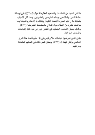 -
‫ال‬ ‫حول‬ ‫المغلوطة‬ ‫والمفاهيم‬ ‫الشائعات‬ ‫من‬ ‫العديد‬ ‫تنتشر‬
(ECT)
‫اوساط‬ ‫في‬
‫السباب‬ ‫كان‬ ‫وهذا‬ ,‫والمتدربين‬ ‫الدارسين‬ ‫أوساط‬ ‫في‬ ‫وكذلك‬ ,‫الناس‬ ‫عامة‬
,‫الدقيقة‬ ‫العلمية‬ ‫المعرفة‬ ‫عدم‬ ,‫مثل‬ ‫متعددة‬
‫وكذلك‬
‫وما‬ ‫والسينما‬ ‫االعالم‬ ‫يد‬
‫ب‬ ‫ساهمت‬
‫الكهربائية‬ ‫بالصدمات‬ ‫العالج‬ ‫حول‬ ‫اخطاء‬ ‫من‬ ‫نشره‬
(ECT)
,
‫الشائعات‬ ‫تلك‬ ‫نماء‬ ‫في‬ ‫دور‬ ‫التفكير‬ ‫في‬ ‫المنطقية‬ ‫االخطاء‬ ‫لبعض‬ ‫وكذلك‬
.‫الخرافية‬ ‫والمفاهيم‬
-
‫النوع‬ ‫هذا‬ ‫تجاه‬ ‫سلبية‬ ‫اقل‬ ‫كهربائي‬ ‫عالج‬ ‫لجلسات‬ ‫تعرضوا‬ ‫الذين‬ ‫كان‬
‫لل‬ ‫فهما‬ ‫وأكثر‬ ‫العالجي‬
(ECT)
‫ال‬ ‫كلماتهم‬ ‫في‬ ‫ذلك‬ ‫تلمس‬ ‫ويمكن‬ ,
‫متعددة‬
.‫ومواقفهم‬
 