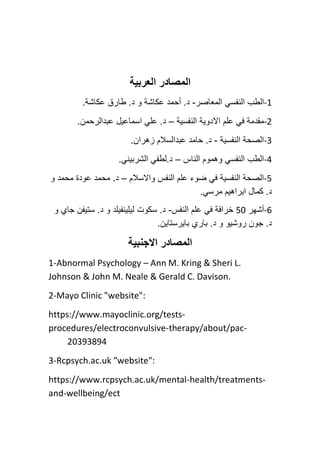 ‫المصادر‬
‫العربية‬
-1
‫النف‬ ‫الطب‬
‫س‬
‫المعاصر‬ ‫ي‬
-
.‫عكاشة‬ ‫طارق‬ .‫د‬ ‫و‬ ‫عكاشة‬ ‫أحمد‬ .‫د‬
-2
‫النفسية‬ ‫االدوية‬ ‫علم‬ ‫في‬ ‫مقدمة‬
–
.‫عبدالرحمن‬ ‫اسماعيل‬ ‫علي‬ .‫د‬
-3
‫النفسية‬ ‫الصحة‬
-
.‫زهران‬ ‫عبدالسالم‬ ‫حامد‬ .‫د‬
-4
‫الناس‬ ‫وهموم‬ ‫النفسي‬ ‫الطب‬
–
.‫الشربيني‬ ‫لطفي‬.‫د‬
-5
‫واالسالم‬ ‫النفس‬ ‫علم‬ ‫ضوء‬ ‫في‬ ‫النفسية‬ ‫الصحة‬
–
‫و‬ ‫محمد‬ ‫عودة‬ ‫محمد‬ .‫د‬
.‫مرسي‬ ‫ابراهيم‬ ‫كمال‬ .‫د‬
-6
‫أشهر‬
50
‫النفس‬ ‫علم‬ ‫في‬ ‫خرافة‬
-
‫و‬ ‫جاي‬ ‫ستيفن‬ .‫د‬ ‫و‬ ‫ليلينفيلد‬ ‫سكوت‬ .‫د‬
.‫بايرستاين‬ ‫باري‬ .‫د‬ ‫و‬ ‫روشيو‬ ‫جون‬ .‫د‬
‫االجنبية‬ ‫المصادر‬
1-Abnormal Psychology – Ann M. Kring & Sheri L.
Johnson & John M. Neale & Gerald C. Davison.
2-Mayo Clinic "website":
https://www.mayoclinic.org/tests-
procedures/electroconvulsive-therapy/about/pac-
20393894
3-Rcpsych.ac.uk "website":
https://www.rcpsych.ac.uk/mental-health/treatments-
and-wellbeing/ect
 