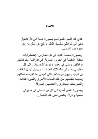 ‫اإلهداء‬
:
‫المتواضع‬ ‫العمل‬ ‫هذا‬ ‫أهدي‬
‫عامة‬ ‫بصورة‬
‫الى‬
‫كل‬
,‫داعية‬
‫ونثر‬ ‫شذراته‬ ‫عن‬ ‫وأبلج‬ ,‫العلم‬ ‫سلسبيل‬ ‫شواطئ‬ ‫الى‬ ‫دعى‬
‫الناس‬ ‫بين‬ ‫عبيره‬
...
‫خاصة‬ ‫وبصورة‬
‫أهديه‬
‫الى‬
‫كل‬
‫محاربي‬
‫اإلضطرابات‬
‫الخفية‬
‫المقيمة‬ ,
,‫البشرية‬ ‫النفوس‬ ‫في‬
,‫سلوكياتها‬ ,‫إدراكها‬ ‫في‬
‫بعض‬ ‫في‬ ‫وحتى‬ ,‫عواطفها‬
‫كل‬ ‫الى‬ ...‫الجسدية‬ ‫ردودها‬
‫و‬ ‫محاربي‬
‫ذاك‬ ‫مدركي‬
‫االلم‬
‫الصامت‬
‫وبريق‬ ,
,‫الخافت‬ ‫االمل‬
‫مرضاهم‬ ‫وعيون‬ ‫قلوب‬ ‫في‬
‫السنتهم‬ ‫تخرسه‬ ‫بما‬ ‫تفيض‬ ‫التي‬ ,
‫القاتمة‬ ‫والحيرة‬ ,‫اآلسرة‬ ‫المعاناة‬ ‫تلك‬ ‫من‬ ,‫شفاههم‬ ‫وتحبسه‬
,
‫والصر‬
‫واألحاسيس‬ ,‫المبعثرة‬ ‫خات‬
...‫الممزقة‬
‫مسيرتي‬ ‫في‬ ‫دعمني‬ ‫من‬ ‫كل‬ ‫الى‬ ‫أهديه‬ ‫أخص‬ ‫وبصورة‬
‫والزال‬ ‫العلمية‬
‫يدفعني‬
...‫النقطة‬ ‫هذه‬ ‫حتى‬
 