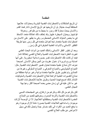 ‫المقدمة‬
‫عالجها‬ ‫ومحاوالت‬ ‫البشرية‬ ‫النفسية‬ ‫واالضطرابات‬ ‫المشكالت‬ ‫تأريخ‬ ‫ان‬
‫القدم‬ ‫فمنذ‬ ,‫ذاته‬ ‫اإلنسان‬ ‫تأريخ‬ ‫هو‬ ‫تأريخها‬ ‫أن‬ ‫بل‬ ,‫حديثة‬ ‫ليست‬ ‫المختلفة‬
‫ومعرفة‬ ,‫ظواهر‬ ‫من‬ ‫به‬ ‫يحيط‬ ‫ما‬ ‫رموز‬ ‫فك‬ ‫محاوال‬ ‫يبحث‬ ‫واالنسان‬
‫االنماط‬ ‫متعدد‬ ‫اختالفا‬ ‫ذلك‬ ‫إختلف‬ ‫وقد‬ ,‫عليها‬ ‫السيطرة‬ ‫ويحاول‬ ,‫قوانينها‬
‫االنساني‬ ‫السلوك‬ ‫يخص‬ ‫ما‬ ‫في‬
‫من‬ ‫االنسان‬ ‫على‬ ‫يظهر‬ ‫ما‬ ‫وفي‬ ,‫المضطرب‬
‫طريقة‬ ‫منها‬ ,‫زمن‬ ‫كل‬ ‫في‬ ‫متعددة‬ ‫لعوامل‬ ‫تبعا‬ ,‫متعددة‬ ‫نفسية‬ ‫اضطرابات‬
...‫زمن‬ ‫كل‬ ‫في‬ ‫المتوفرة‬ ‫العلمية‬ ‫واالدوات‬ ‫االنساني‬ ‫التفكير‬
‫العلمي‬ ‫البحث‬ ‫أدوات‬ ‫من‬ ‫العديد‬ ‫وأمتلك‬ ‫االنساني‬ ‫الفكر‬ ‫تطور‬ ‫أن‬ ‫وبعد‬
‫النظ‬ ‫تغيرت‬
‫النفسي‬ ‫والعالج‬ ‫النفسية‬ ‫االضطرابات‬ ‫تجاه‬ ‫رة‬
,‫تاما‬ ‫إختالفا‬
‫بدائية‬ ‫بصورة‬ ‫تفسر‬ ‫االضطرابات‬ ‫تلك‬ ‫كانت‬ ‫أن‬ ‫فبعد‬
,‫اسطورية‬
‫أنها‬ ‫على‬
‫أصبحنا‬ ,‫االنسان‬ ‫يسكن‬ ‫الجن‬ ‫من‬ ‫عفريت‬ ‫دخول‬ ‫أو‬ ‫شريرة‬ ‫بروح‬ ‫اصابة‬
:‫مثل‬ ,‫النفسية‬ ‫االضطرابات‬ ‫تفسير‬ ‫تحاول‬ ‫متعددة‬ ‫علمية‬ ‫نماذج‬ ‫االن‬ ‫نعرف‬
‫ال‬ ‫النموذج‬
‫من‬ ‫وغيرها‬ ‫السلوكي‬ ‫النموذج‬ ‫و‬ ‫المعرفي‬ ‫والنموذج‬ ‫بايولوجي‬
‫من‬ ‫منطلقة‬ ‫دوائية‬ ‫وغير‬ ‫دوائية‬ ‫متعددة‬ ‫عالجية‬ ‫طرق‬ ‫تطوير‬ ‫وتم‬ ,‫النماذج‬
‫والسلوكيات‬ ‫النفسية‬ ‫االضطرابات‬ ‫لعالج‬ ‫الراهنة‬ ‫العلمية‬ ‫التفسيرات‬ ‫نماذج‬
‫النفسية‬ ‫لإلضطرابات‬ ‫عالجنا‬ ‫وطرق‬ ‫الحديث‬ ‫فهمنا‬ ‫اصبح‬ ‫لذلك‬ ,‫الشاذة‬
‫ما‬ ‫غير‬
‫بهذا‬ ‫وعيا‬ ‫أكثر‬ ‫أصبحنا‬ ‫بعدما‬ ‫مضى‬ ‫زمان‬ ‫أي‬ ‫في‬ ‫عليه‬ ‫كان‬
.‫العلمي‬ ‫المجال‬
‫النسبي‬ ‫المجتمعات‬ ‫وعي‬ ‫ارتفاع‬ ‫من‬ ‫وبالرغم‬ ‫ذلك‬ ‫كل‬ ‫من‬ ‫بالرغم‬ ‫لكن‬
‫النماذج‬ ‫من‬ ‫للعديد‬ ‫ومعرفتهم‬ ,‫المدمرة‬ ‫وآثارها‬ ‫النفسية‬ ‫باالضطرابات‬
‫ال‬ ‫الوصمة‬ ‫ان‬ ‫اال‬ ,‫العالجية‬ ‫ومنطلقاتها‬ ‫النفسية‬ ‫لالضطرابات‬ ‫المفسرة‬
‫زالت‬
‫وهو‬ ‫موجودا‬ ‫الزال‬ ‫عامة‬ ‫بصورة‬ ‫النفسية‬ ‫العالجات‬ ‫فهم‬ ‫واساءة‬ ,‫موجودة‬
‫ما‬
‫يدفع‬
‫االفراد‬ ‫من‬ ‫العديد‬
‫الى‬
‫سبيل‬ ‫في‬ ‫ذلك‬ ‫وتحمل‬ ‫جمة‬ ‫خسائر‬ ‫تكبد‬
.‫النفسي‬ ‫العالج‬ ‫طلب‬ ‫عن‬ ‫االعراض‬
 