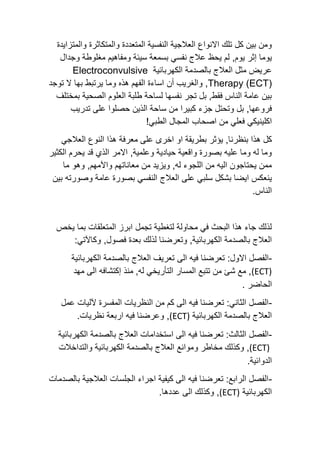 ‫والمتزا‬ ‫والمتكاثرة‬ ‫المتعددة‬ ‫النفسية‬ ‫العالجية‬ ‫االنواع‬ ‫تلك‬ ‫كل‬ ‫بين‬ ‫ومن‬
‫يدة‬
‫يحظ‬ ‫لم‬ ,‫يوم‬ ‫إثر‬ ‫يوما‬
‫وجدال‬ ‫مغلوطة‬ ‫ومفاهيم‬ ‫سيئة‬ ‫بسمعة‬ ‫نفسي‬ ‫عالج‬
‫الكهربائية‬ ‫بالصدمة‬ ‫العالج‬ ‫مثل‬ ‫عريض‬
Electroconvulsive
(ECT)
Therapy
,
‫أن‬ ‫والغريب‬
‫توجد‬ ‫ال‬ ‫بها‬ ‫يرتبط‬ ‫وما‬ ‫هذه‬ ‫الفهم‬ ‫اساءة‬
‫بمختلف‬ ‫الصحية‬ ‫العلوم‬ ‫طلبة‬ ‫لساحة‬ ‫نفسها‬ ‫تجر‬ ‫بل‬ ,‫فقط‬ ‫الناس‬ ‫عامة‬ ‫بين‬
‫سا‬ ‫من‬ ‫كبيرا‬ ‫جزء‬ ‫وتحتل‬ ‫بل‬ ,‫فروعها‬
‫تدريب‬ ‫على‬ ‫حصلوا‬ ‫الذين‬ ‫حة‬
!‫الطبي‬ ‫المجال‬ ‫اصحاب‬ ‫من‬ ‫فعلي‬ ‫اكلينيكي‬
‫بنظرنا‬ ‫هذا‬ ‫كل‬
,
‫العالجي‬ ‫النوع‬ ‫هذا‬ ‫معرفة‬ ‫على‬ ‫اخرى‬ ‫او‬ ‫بطريقة‬ ‫يؤثر‬
‫الكثير‬ ‫يحرم‬ ‫قد‬ ‫الذي‬ ‫االمر‬ ,‫وعلمية‬ ‫حيادية‬ ‫واقعية‬ ‫بصورة‬ ‫عليه‬ ‫وما‬ ‫له‬ ‫وما‬
‫وهو‬ ,‫واآلمهم‬ ‫معاناتهم‬ ‫من‬ ‫ويزيد‬ ,‫له‬ ‫اللجوء‬ ‫من‬ ‫اليه‬ ‫يحتاجون‬ ‫ممن‬
‫ما‬
‫العالج‬ ‫على‬ ‫سلبي‬ ‫بشكل‬ ‫ايضا‬ ‫ينعكس‬
‫وصورته‬ ‫عامة‬ ‫بصورة‬ ‫النفسي‬
‫بين‬
.‫الناس‬
‫يخص‬ ‫بما‬ ‫المتعلقات‬ ‫ابرز‬ ‫تجمل‬ ‫لتغطية‬ ‫محاولة‬ ‫في‬ ‫البحث‬ ‫هذا‬ ‫جاء‬ ‫لذلك‬
‫الكهربائية‬ ‫بالصدمة‬ ‫العالج‬
‫فصول‬ ‫بعدة‬ ‫لذلك‬ ‫وتعرضنا‬ ,
,
:‫وكاآلتي‬
-
:‫االول‬ ‫الفصل‬
‫تعرضنا‬
‫فيه‬
‫الى‬
‫الكهربائية‬ ‫بالصدمة‬ ‫العالج‬ ‫تعريف‬
(ECT)
‫مهد‬ ‫الى‬ ‫إكتشافه‬ ‫منذ‬ ,‫له‬ ‫التأريخي‬ ‫المسار‬ ‫تتبع‬ ‫من‬ ‫شئ‬ ‫مع‬ ,
. ‫الحاضر‬
-
‫عمل‬ ‫آلليات‬ ‫المفسرة‬ ‫النظريات‬ ‫من‬ ‫كم‬ ‫الى‬ ‫فيه‬ ‫تعرضنا‬ :‫الثاني‬ ‫الفصل‬
‫الكهربائية‬ ‫بالصدمة‬ ‫العالج‬
(ECT)
.‫نظريات‬ ‫اربعة‬ ‫فيه‬ ‫وعرضنا‬ ,
-
‫ا‬ ‫الى‬ ‫فيه‬ ‫تعرضنا‬ :‫الثالث‬ ‫الفصل‬
‫الكهربائية‬ ‫بالصدمة‬ ‫العالج‬ ‫ستخدامات‬
(ECT)
‫وكذلك‬ ,
‫مخاطر‬
‫و‬
‫والتداخالت‬ ‫الكهربائية‬ ‫بالصدمة‬ ‫العالج‬ ‫موانع‬
.‫الدوائية‬
-
‫بالصدمات‬ ‫العالجية‬ ‫الجلسات‬ ‫اجراء‬ ‫كيفية‬ ‫الى‬ ‫فيه‬ ‫تعرضنا‬ :‫الرابع‬ ‫الفصل‬
‫الكهربائية‬
(ECT)
.‫عددها‬ ‫الى‬ ‫وكذلك‬ ,
 