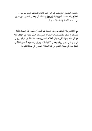 -
‫والمف‬ ‫الخرافات‬ ‫الى‬ ‫فيه‬ ‫تعرضنا‬ :‫الخامس‬ ‫الفصل‬
‫حول‬ ‫المغلوطة‬ ‫ايهم‬
‫الكهربائية‬ ‫بالصدمات‬ ‫العالج‬
(ECT)
‫و‬ ,
‫لسان‬ ‫عن‬ ‫الحقائق‬ ‫بعض‬ ‫الى‬ ‫كذلك‬
.‫العالجية‬ ‫الجلسات‬ ‫لتلك‬ ‫خضع‬ ‫من‬
‫التشديد‬ ‫مع‬
,
‫دليال‬ ‫البحث‬ ‫هذا‬ ‫يكون‬ ‫أن‬ ‫ليس‬ ‫هو‬ ‫البحث‬ ‫هذا‬ ‫من‬ ‫الهدف‬ ‫بإن‬
‫الهدف‬ ‫بل‬ ,‫الكهربائية‬ ‫بالصدمات‬ ‫العالج‬ ‫جلسات‬ ‫لتقديم‬ ‫إرشاديا‬ ‫تفصيليا‬
‫منه‬
‫ن‬ ‫أن‬ ‫هو‬
‫الكهربائية‬ ‫بالصدمات‬ ‫النفسي‬ ‫العالج‬ ‫مجال‬ ‫في‬ ‫إسهاما‬ ‫قدم‬
(ECT)
,
‫االفكار‬ ‫لبعض‬ ‫وتصحيح‬ ‫وبيان‬ ,‫االلتباسات‬ ‫بعض‬ ‫ورفع‬ ,‫عنه‬ ‫شئ‬ ‫بيان‬ ‫في‬
.‫البشرية‬ ‫حياة‬ ‫في‬ ‫الحيوي‬ ‫الميدان‬ ‫هذا‬ ‫في‬ ‫التقدم‬ ‫سبيل‬ ‫في‬ ,‫المغلوطة‬
 