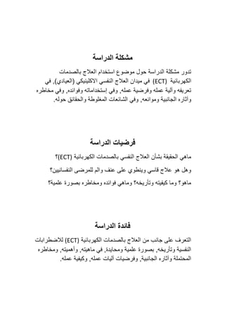‫الدراسة‬ ‫مشكلة‬
‫بالصدمات‬ ‫العالج‬ ‫استخدام‬ ‫موضوع‬ ‫حول‬ ‫الدراسة‬ ‫مشكلة‬ ‫تدور‬
‫الكهربائية‬
(ECT)
‫في‬ ,)‫(العيادي‬ ‫االكلينيكي‬ ‫النفسي‬ ‫العالج‬ ‫ميدان‬ ‫في‬
‫مخاطره‬ ‫وفي‬ ,‫وفوائده‬ ‫إستخداماته‬ ‫وفي‬ ,‫عمله‬ ‫وفرضية‬ ‫عمله‬ ‫وآلية‬ ‫تعريفه‬
‫و‬ ,‫وموانعه‬ ‫الجانبية‬ ‫وآثاره‬
‫في‬
.‫حوله‬ ‫والحقائق‬ ‫المغلوطة‬ ‫الشائعات‬
‫فرضيات‬
‫الدراسة‬
‫الكهربائية‬ ‫بالصدمات‬ ‫النفسي‬ ‫العالج‬ ‫بشأن‬ ‫الحقيقة‬ ‫ماهي‬
(ECT)
‫؟‬
‫النفسانيين؟‬ ‫للمرضى‬ ‫والم‬ ‫عنف‬ ‫على‬ ‫وينطوي‬ ‫قاسي‬ ‫عالج‬ ‫هو‬ ‫وهل‬
‫علمية؟‬ ‫بصورة‬ ‫ومخاطره‬ ‫فوائده‬ ‫وماهي‬ ‫وتأريخه؟‬ ‫كيفيته‬ ‫وما‬ ‫ماهو؟‬
‫الدراسة‬ ‫فائدة‬
‫الكهربائية‬ ‫بالصدمات‬ ‫العالج‬ ‫من‬ ‫جانب‬ ‫على‬ ‫التعرف‬
(ECT)
‫لالضطرابات‬
‫ومخاطره‬ ,‫وأهميته‬ ,‫ماهيته‬ ‫في‬ ,‫ومحايدة‬ ‫علمية‬ ‫بصورة‬ ,‫وتأريخه‬ ‫النفسية‬
.‫عمله‬ ‫وكيفية‬ ,‫عمله‬ ‫آليات‬ ‫وفرضيات‬ ,‫الجانبية‬ ‫وآثاره‬ ‫المحتملة‬
 