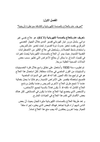 :‫االول‬ ‫الفصل‬
"
‫تع‬
‫ريف‬
‫عام‬
‫ب‬
‫و‬ ‫الكهربائية‬ ‫بالصدمة‬ ‫العالج‬
‫مع‬ ‫اكتشافه‬
"‫تأريخية‬ ‫نظرة‬
-
‫تعريف‬
‫ب‬ ‫عام‬
‫الكهربائية‬ ‫بالصدمة‬ ‫العالج‬
(ECT)
:
‫غير‬ ‫نفسي‬ ‫عالج‬ ‫هو‬
‫العصبي‬ ‫الجهاز‬ ‫خالل‬ ‫المدى‬ ‫قصير‬ ‫كهربائي‬ ‫تيار‬ ‫مرور‬ ‫يشمل‬ ,‫دوائي‬
‫المركزي‬
‫قصيرة‬ ‫نوبة‬ ‫حدوث‬ ‫تحفيز‬ ‫بقصد‬
,
‫للمريض‬ ‫عام‬ ‫تخدير‬ ‫تحت‬
‫و‬ ,‫العضالت‬ ‫باسط‬ ‫واستخدام‬
‫عالج‬ ‫في‬ ‫ُستعمل‬‫ي‬
‫من‬ ‫الكثير‬
‫االضطرابات‬
‫الشديدة‬ ‫النفسية‬
,
‫حيث‬
‫الكهربائية‬ ‫بالصدمات‬ ‫العالج‬ ‫أن‬ ‫يبدو‬
‫تغيرات‬ ‫ِث‬‫د‬‫ُح‬‫ي‬
‫الدماغ‬ ‫كيمياء‬ ‫في‬
,
‫بعض‬ ‫بسبب‬ ‫تظهر‬ ‫التي‬ ‫األعراض‬ ‫يعالج‬ ‫أن‬ ‫يمكن‬ ‫ما‬
‫ا‬ً‫ع‬‫سري‬ ‫العقلية‬ ‫الصحية‬ ‫الحاالت‬
.
‫تطوير‬ ‫تم‬
‫ه‬
‫سنة‬
1930
‫ن‬ ‫على‬ ‫ستعمل‬ُ‫ا‬‫و‬
‫الخمسينيات‬ ‫فترة‬ ‫خالل‬ ‫واسع‬ ‫طاق‬
‫و‬
,‫مختلفة‬ ‫حاالت‬ ‫في‬ ‫الماضي‬ ‫القرن‬ ‫من‬ ‫الستينيات‬
‫العالج‬ ‫هذا‬ ‫استعمال‬ ّ‫لكن‬
‫الحين‬ ‫ذلك‬ ‫منذ‬ ‫تراجع‬ ‫في‬ ‫هو‬
,
‫تغير‬ ‫قد‬ ‫أنه‬ ‫كما‬
‫الماضية‬ ‫السنوات‬ ‫في‬
‫الشديدة‬ ‫األمراض‬ ‫على‬ ‫يقتصر‬ ‫إستعماله‬ ‫فأصبح‬
,
‫وهو‬
‫بفعالية‬ ‫يعمل‬ ‫ما‬ ‫ًا‬‫ب‬‫غال‬
‫األخرى‬ ‫العالج‬ ‫طرق‬ ‫تنجح‬ ‫ال‬ ‫عندما‬
‫للمريض‬
‫برنامج‬ ‫يكتمل‬ ‫وعندما‬
‫الكامل‬ ‫العالج‬
‫له‬
-
‫األشخاص‬ ‫لجميع‬ ‫بالنسبة‬ ً‫ال‬‫فعا‬ ‫يكون‬ ‫ال‬ ‫قد‬ ‫لكنه‬
-
‫و‬
‫المستشفى‬ ‫في‬ ‫يكون‬ ‫ما‬ ‫عادة‬ ‫العالج‬ ‫لهذا‬ ‫يخضع‬ ‫الذي‬ ‫الشخص‬
,
‫هناك‬ ‫لكن‬
‫الخارج‬ ‫العيادات‬ ‫في‬ ‫العالج‬ ‫هذا‬ ‫تقدم‬ ‫التي‬ ‫األقسام‬ ‫بعض‬
.
‫و‬
‫طريقة‬ ‫تعد‬
‫الكهربائية‬ ‫بالصدمات‬ ‫العالج‬
‫بعض‬ ّ‫أن‬ ‫بحيث‬ ‫للجدل‬ ‫مثيرة‬
ً‫ا‬‫منقذ‬ ً‫ء‬‫إجرا‬ ‫يعتبره‬ ‫الذي‬ ‫البعض‬ ‫فهناك‬ ,‫تجاهه‬ ‫قوية‬ ‫آراء‬ ‫لديهم‬ ‫الناس‬
‫للحياة‬
,
‫بينما‬
‫اخرون‬
ً‫ا‬‫تمام‬ ‫العالج‬ ‫هذا‬ ‫منع‬ ‫يجب‬ ‫ه‬ّ‫ن‬‫أ‬ ‫يعتقدون‬
.
 