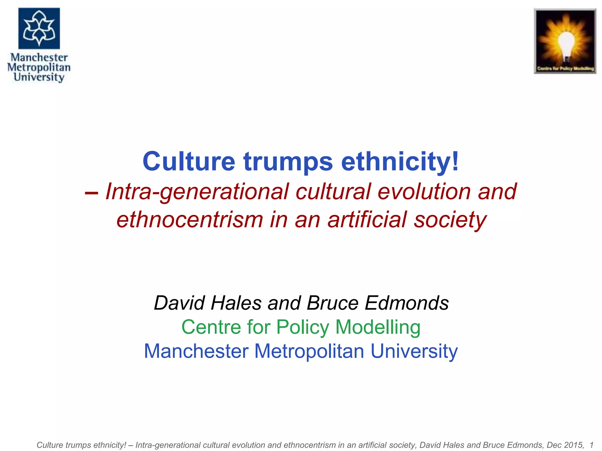 Culture trumps ethnicity! – Intra-generational cultural evolution and ethnocentrism in an artificial society, David Hales and Bruce Edmonds, Dec 2015, 1
Culture trumps ethnicity!
– Intra-generational cultural evolution and
ethnocentrism in an artificial society
David Hales and Bruce Edmonds
Centre for Policy Modelling
Manchester Metropolitan University
 