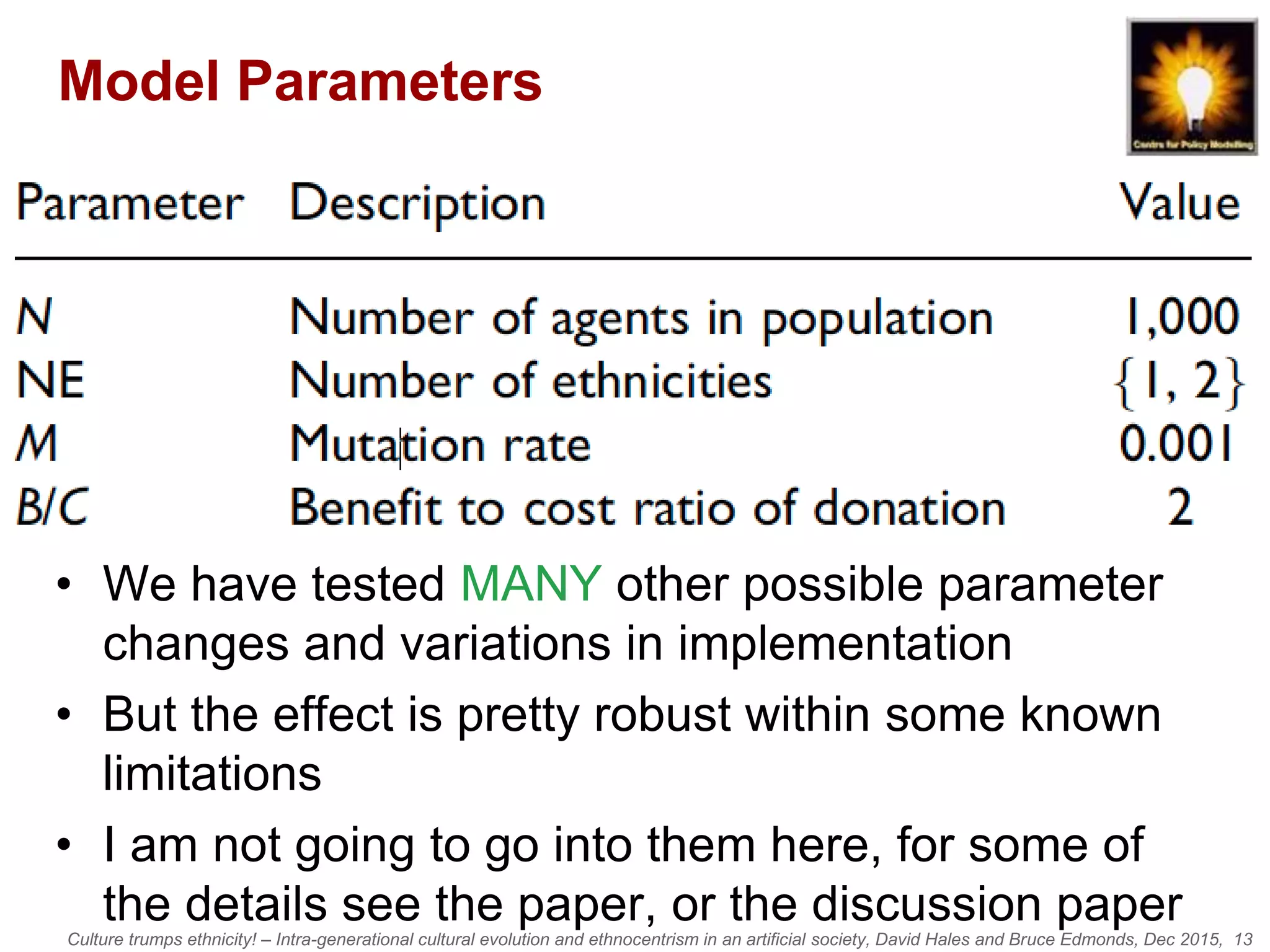 Culture trumps ethnicity! – Intra-generational cultural evolution and ethnocentrism in an artificial society, David Hales and Bruce Edmonds, Dec 2015, 13
Model Parameters
• We have tested MANY other possible parameter
changes and variations in implementation
• But the effect is pretty robust within some known
limitations
• I am not going to go into them here, for some of
the details see the paper, or the discussion paper
 