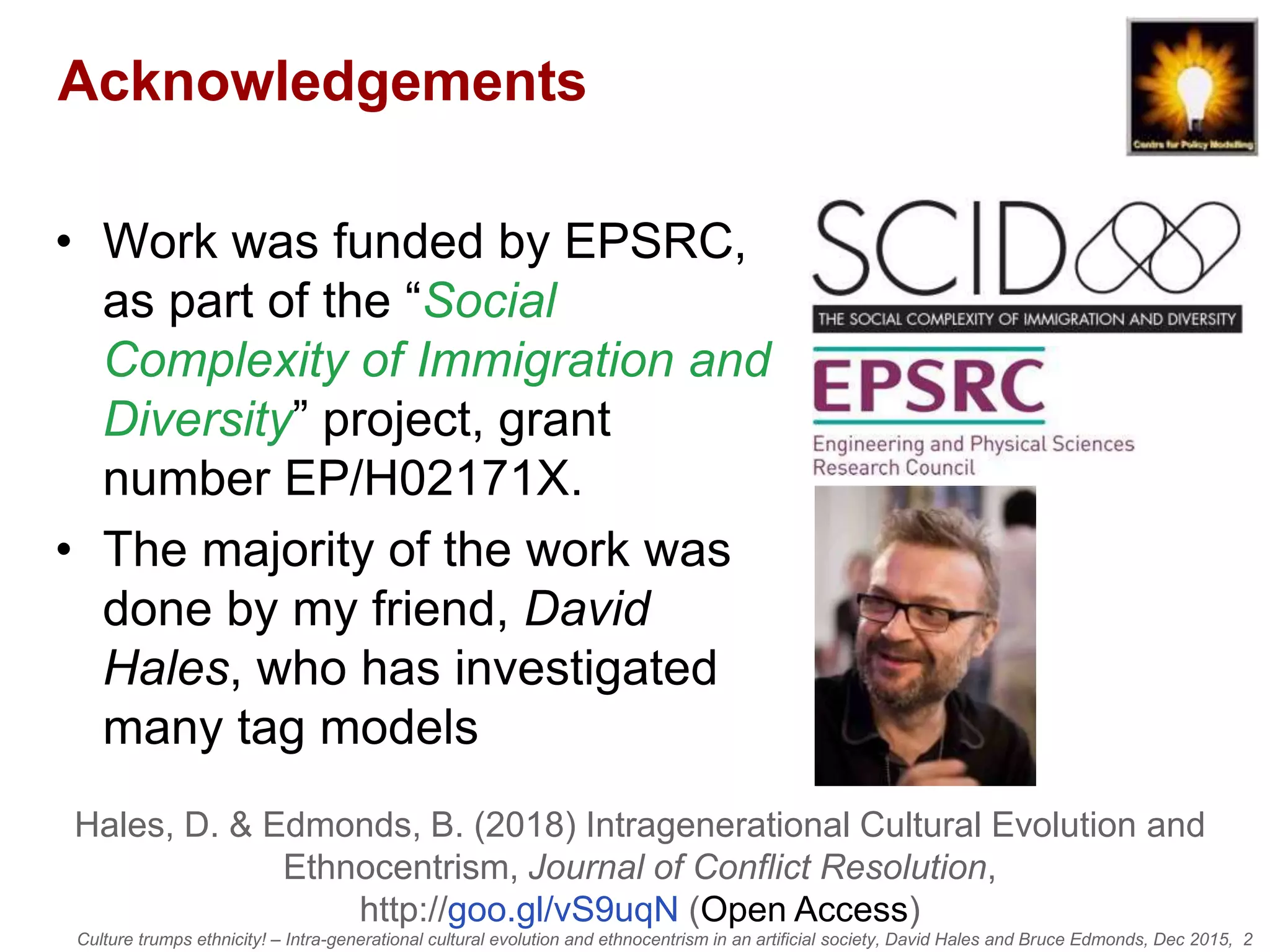 Culture trumps ethnicity! – Intra-generational cultural evolution and ethnocentrism in an artificial society, David Hales and Bruce Edmonds, Dec 2015, 2
Acknowledgements
• Work was funded by EPSRC,
as part of the “Social
Complexity of Immigration and
Diversity” project, grant
number EP/H02171X.
• The majority of the work was
done by my friend, David
Hales, who has investigated
many tag models
Hales, D. & Edmonds, B. (2018) Intragenerational Cultural Evolution and
Ethnocentrism, Journal of Conflict Resolution,
http://goo.gl/vS9uqN (Open Access)
 