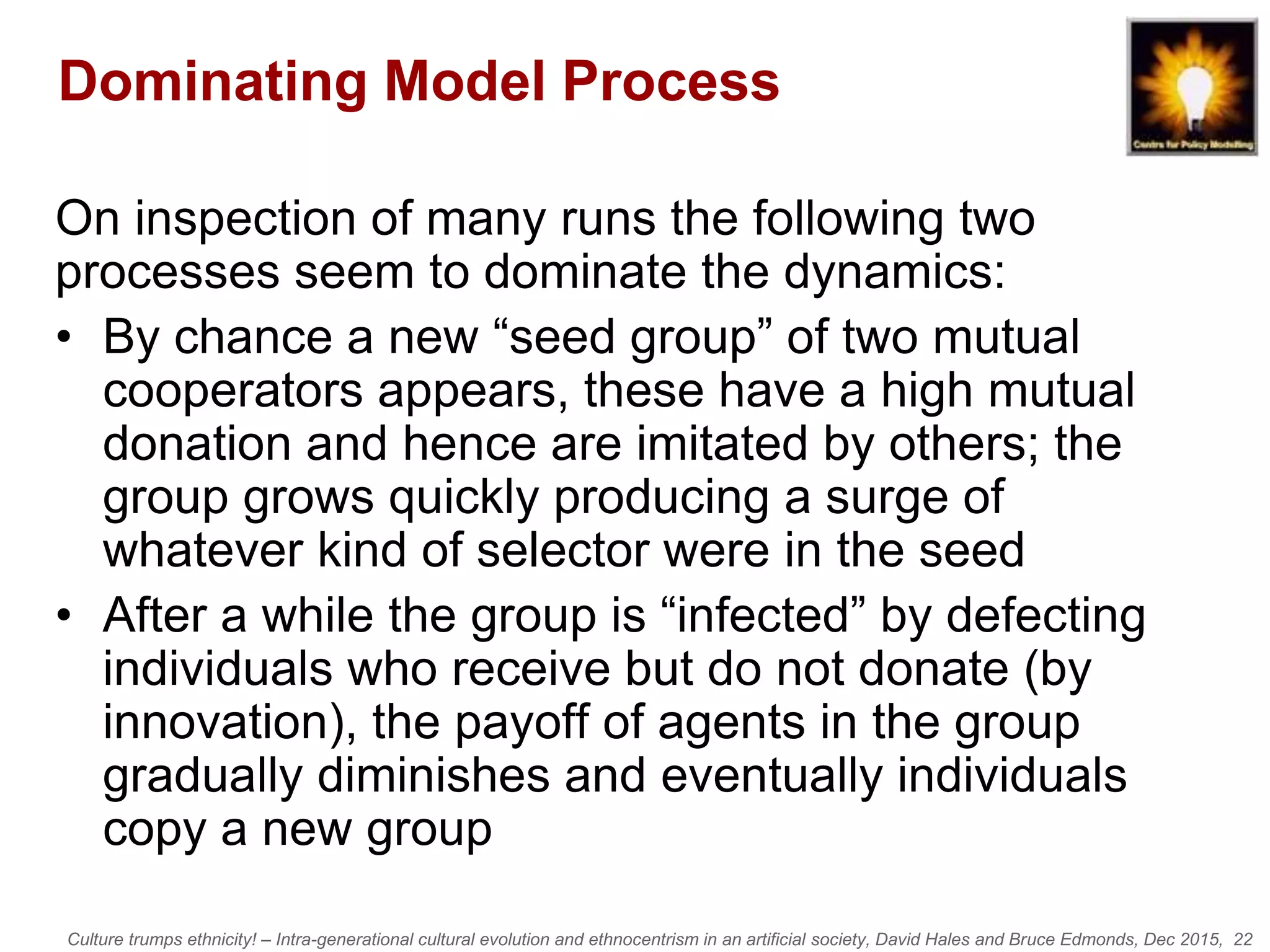 Culture trumps ethnicity! – Intra-generational cultural evolution and ethnocentrism in an artificial society, David Hales and Bruce Edmonds, Dec 2015, 22
Dominating Model Process
On inspection of many runs the following two
processes seem to dominate the dynamics:
• By chance a new “seed group” of two mutual
cooperators appears, these have a high mutual
donation and hence are imitated by others; the
group grows quickly producing a surge of
whatever kind of selector were in the seed
• After a while the group is “infected” by defecting
individuals who receive but do not donate (by
innovation), the payoff of agents in the group
gradually diminishes and eventually individuals
copy a new group
 