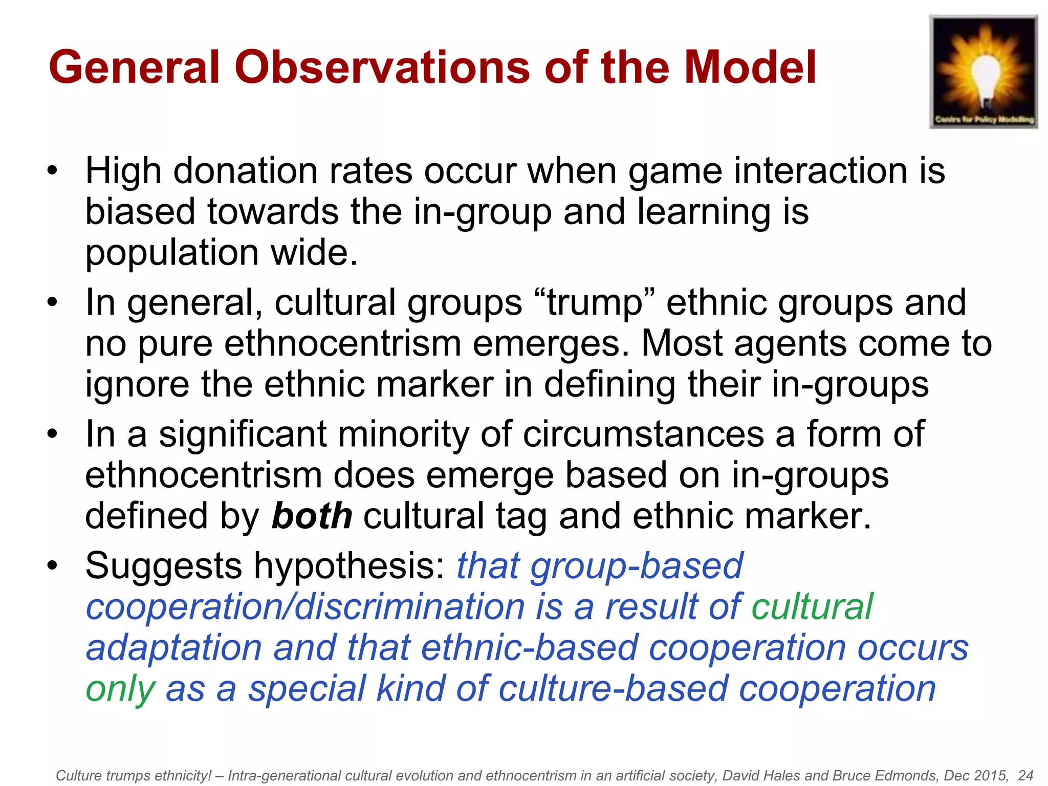 Culture trumps ethnicity! – Intra-generational cultural evolution and ethnocentrism in an artificial society, David Hales and Bruce Edmonds, Dec 2015, 24
General Observations of the Model
• High donation rates occur when game interaction is
biased towards the in-group and learning is
population wide.
• In general, cultural groups “trump” ethnic groups and
no pure ethnocentrism emerges. Most agents come to
ignore the ethnic marker in defining their in-groups
• In a significant minority of circumstances a form of
ethnocentrism does emerge based on in-groups
defined by both cultural tag and ethnic marker.
• Suggests hypothesis: that group-based
cooperation/discrimination is a result of cultural
adaptation and that ethnic-based cooperation occurs
only as a special kind of culture-based cooperation
 