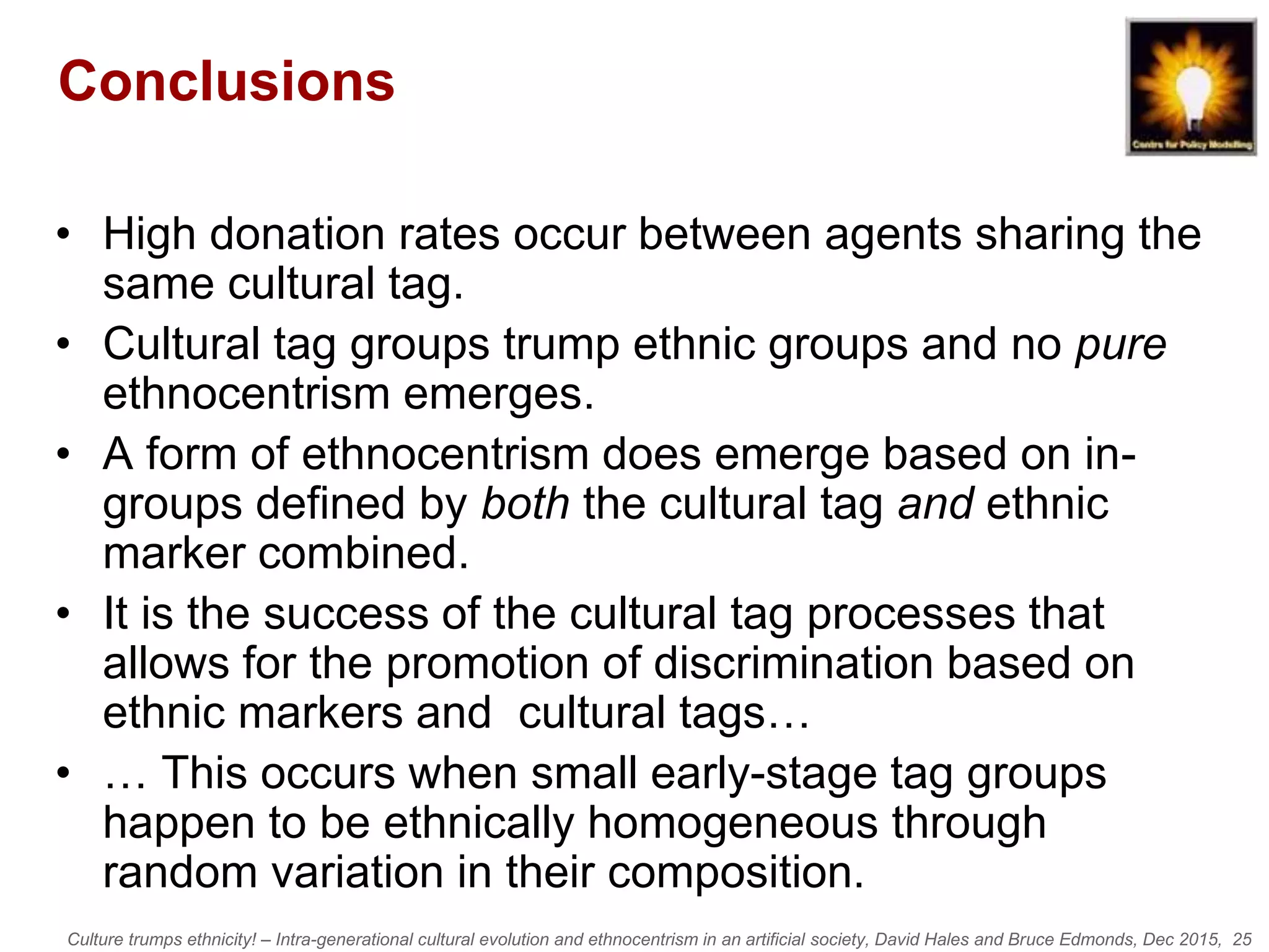 Culture trumps ethnicity! – Intra-generational cultural evolution and ethnocentrism in an artificial society, David Hales and Bruce Edmonds, Dec 2015, 25
Conclusions
• High donation rates occur between agents sharing the
same cultural tag.
• Cultural tag groups trump ethnic groups and no pure
ethnocentrism emerges.
• A form of ethnocentrism does emerge based on in-
groups defined by both the cultural tag and ethnic
marker combined.
• It is the success of the cultural tag processes that
allows for the promotion of discrimination based on
ethnic markers and cultural tags…
• … This occurs when small early-stage tag groups
happen to be ethnically homogeneous through
random variation in their composition.
 