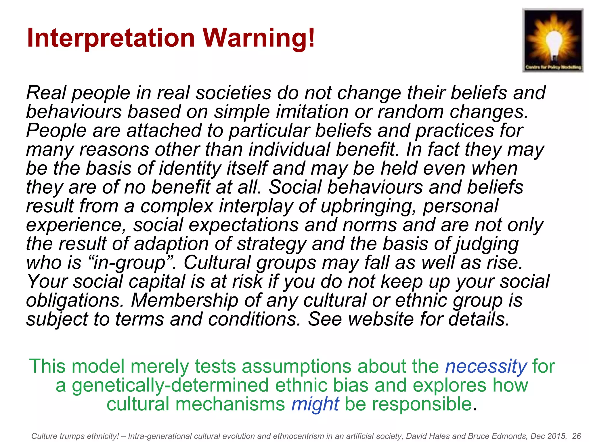 Culture trumps ethnicity! – Intra-generational cultural evolution and ethnocentrism in an artificial society, David Hales and Bruce Edmonds, Dec 2015, 26
Interpretation Warning!
Real people in real societies do not change their beliefs and
behaviours based on simple imitation or random changes.
People are attached to particular beliefs and practices for
many reasons other than individual benefit. In fact they may
be the basis of identity itself and may be held even when
they are of no benefit at all. Social behaviours and beliefs
result from a complex interplay of upbringing, personal
experience, social expectations and norms and are not only
the result of adaption of strategy and the basis of judging
who is “in-group”. Cultural groups may fall as well as rise.
Your social capital is at risk if you do not keep up your social
obligations. Membership of any cultural or ethnic group is
subject to terms and conditions. See website for details.
This model merely tests assumptions about the necessity for
a genetically-determined ethnic bias and explores how
cultural mechanisms might be responsible.
 