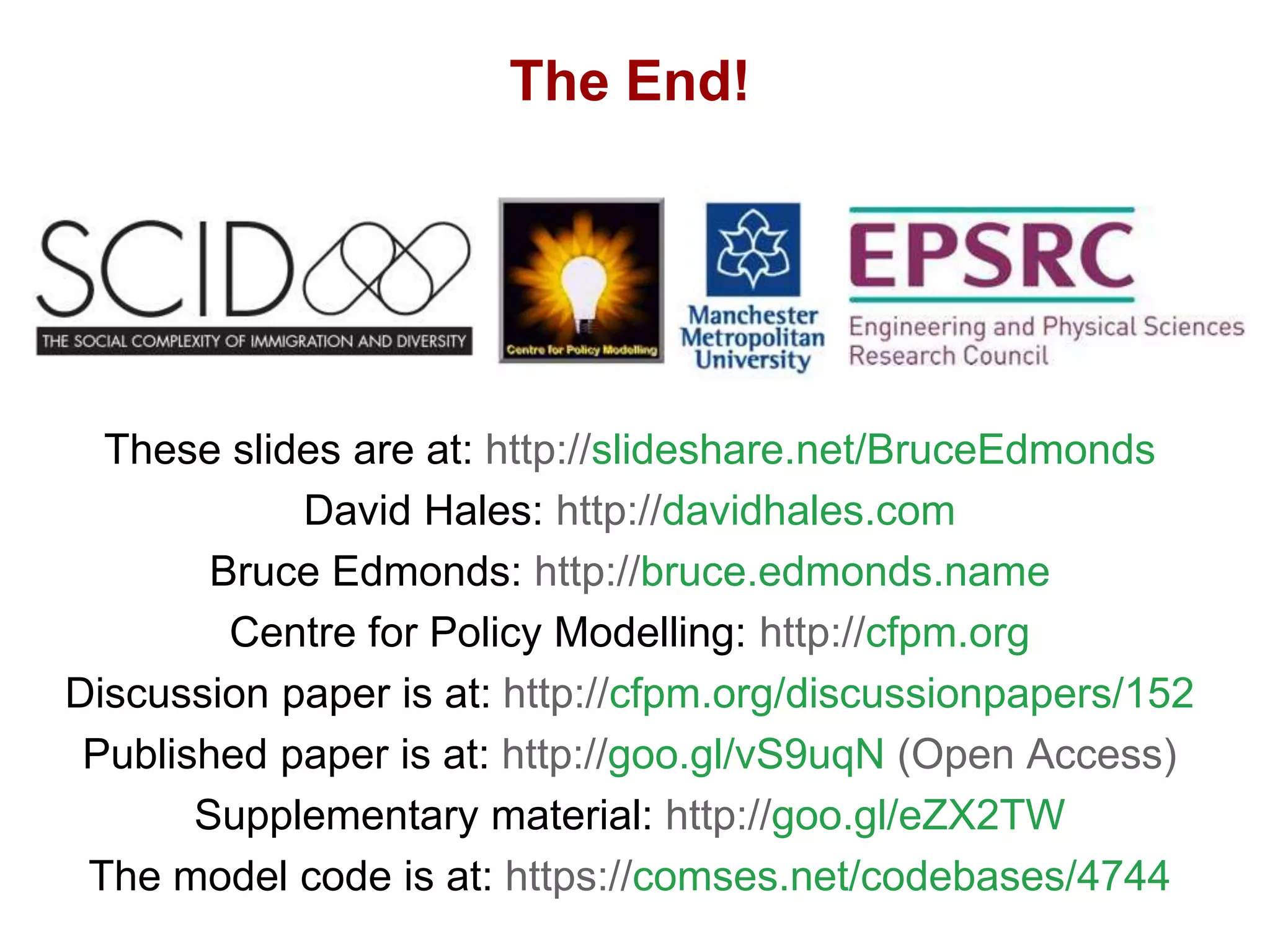 Culture trumps ethnicity! – Intra-generational cultural evolution and ethnocentrism in an artificial society, David Hales and Bruce Edmonds, Dec 2015, 27
The End!
These slides are at: http://slideshare.net/BruceEdmonds
David Hales: http://davidhales.com
Bruce Edmonds: http://bruce.edmonds.name
Centre for Policy Modelling: http://cfpm.org
Discussion paper is at: http://cfpm.org/discussionpapers/152
Published paper is at: http://goo.gl/vS9uqN (Open Access)
Supplementary material: http://goo.gl/eZX2TW
The model code is at: https://comses.net/codebases/4744
 