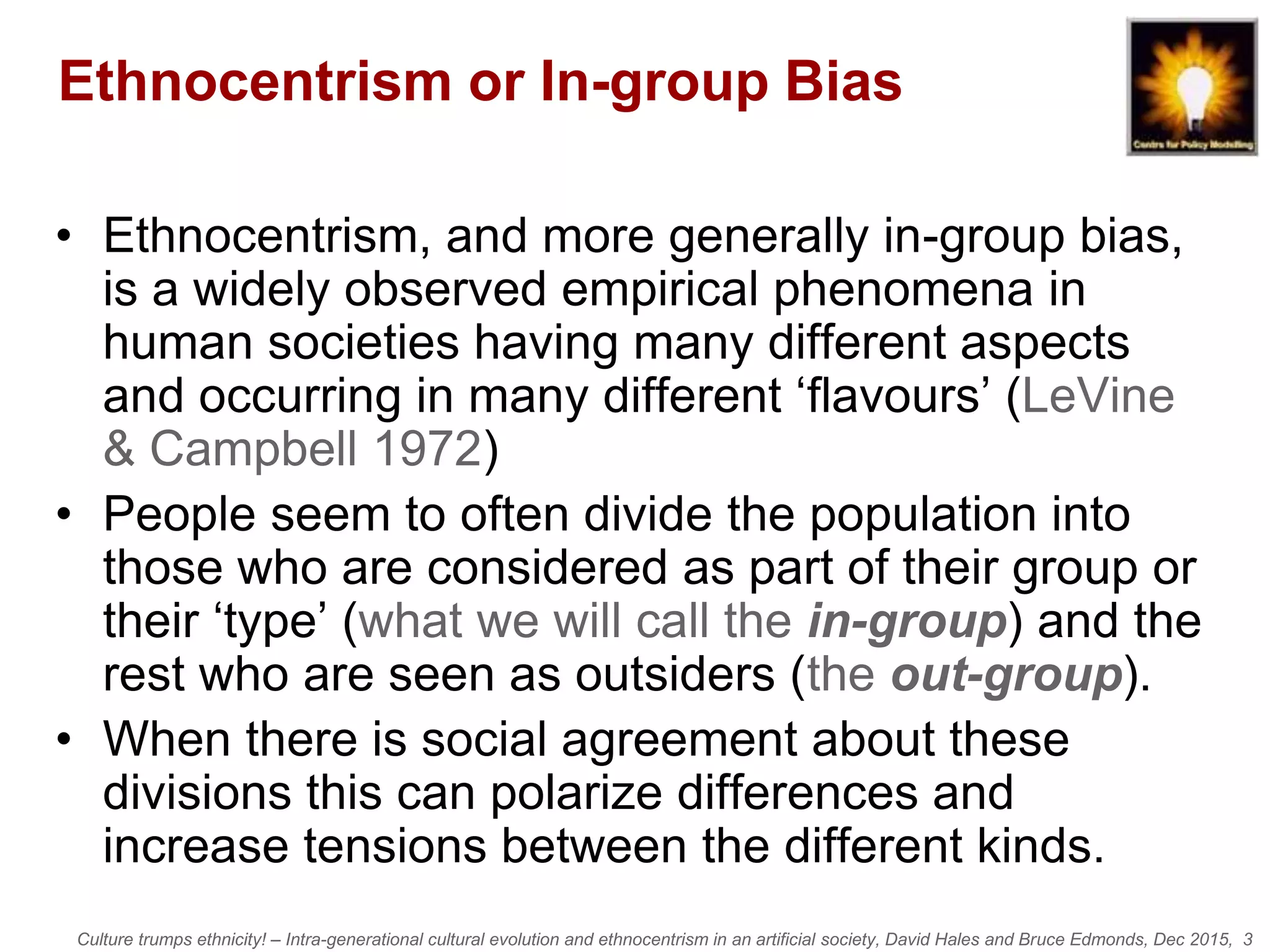 Culture trumps ethnicity! – Intra-generational cultural evolution and ethnocentrism in an artificial society, David Hales and Bruce Edmonds, Dec 2015, 3
Ethnocentrism or In-group Bias
• Ethnocentrism, and more generally in-group bias,
is a widely observed empirical phenomena in
human societies having many different aspects
and occurring in many different ‘flavours’ (LeVine
& Campbell 1972)
• People seem to often divide the population into
those who are considered as part of their group or
their ‘type’ (what we will call the in-group) and the
rest who are seen as outsiders (the out-group).
• When there is social agreement about these
divisions this can polarize differences and
increase tensions between the different kinds.
 