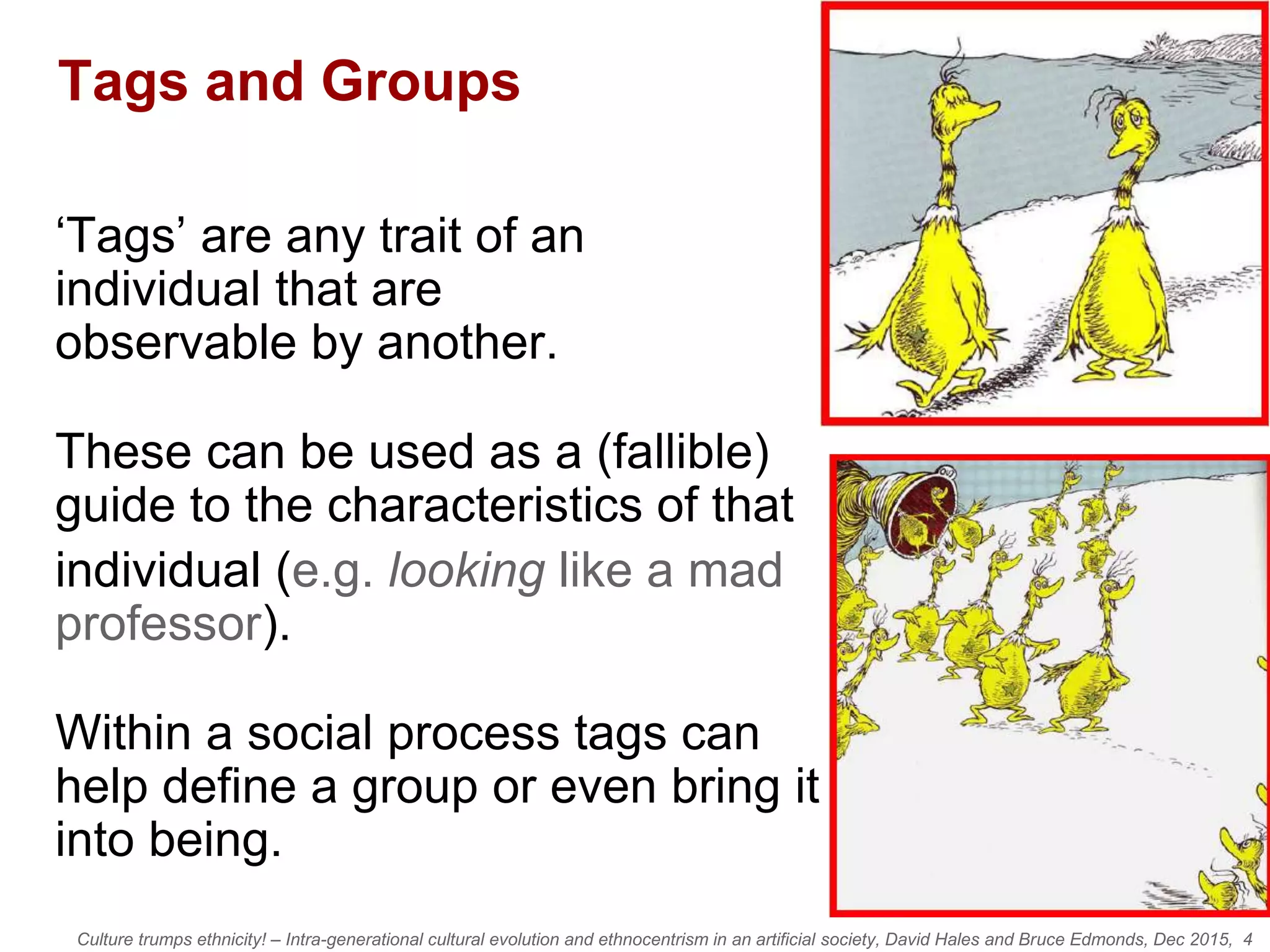 Culture trumps ethnicity! – Intra-generational cultural evolution and ethnocentrism in an artificial society, David Hales and Bruce Edmonds, Dec 2015, 4
Tags and Groups
‘Tags’ are any trait of an
individual that are
observable by another.
These can be used as a (fallible)
guide to the characteristics of that
individual (e.g. looking like a mad
professor).
Within a social process tags can
help define a group or even bring it
into being.
 
