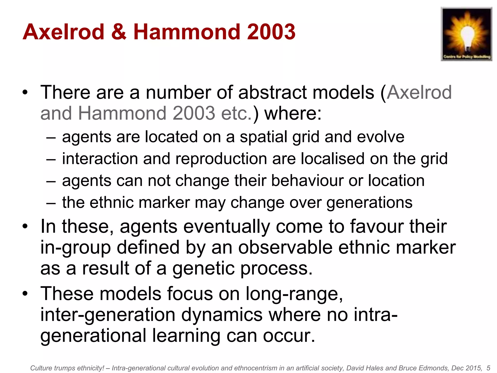 Culture trumps ethnicity! – Intra-generational cultural evolution and ethnocentrism in an artificial society, David Hales and Bruce Edmonds, Dec 2015, 5
Axelrod & Hammond 2003
• There are a number of abstract models (Axelrod
and Hammond 2003 etc.) where:
– agents are located on a spatial grid and evolve
– interaction and reproduction are localised on the grid
– agents can not change their behaviour or location
– the ethnic marker may change over generations
• In these, agents eventually come to favour their
in-group defined by an observable ethnic marker
as a result of a genetic process.
• These models focus on long-range,
inter-generation dynamics where no intra-
generational learning can occur.
 