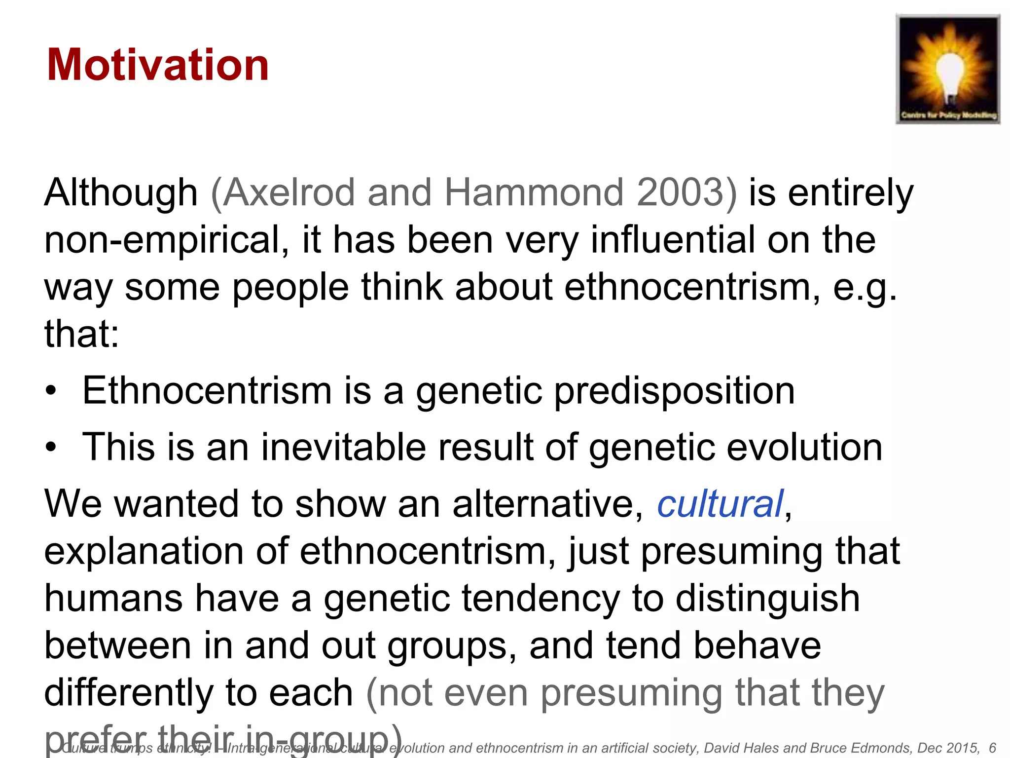 Culture trumps ethnicity! – Intra-generational cultural evolution and ethnocentrism in an artificial society, David Hales and Bruce Edmonds, Dec 2015, 6
Motivation
Although (Axelrod and Hammond 2003) is entirely
non-empirical, it has been very influential on the
way some people think about ethnocentrism, e.g.
that:
• Ethnocentrism is a genetic predisposition
• This is an inevitable result of genetic evolution
We wanted to show an alternative, cultural,
explanation of ethnocentrism, just presuming that
humans have a genetic tendency to distinguish
between in and out groups, and tend behave
differently to each (not even presuming that they
prefer their in-group)
 