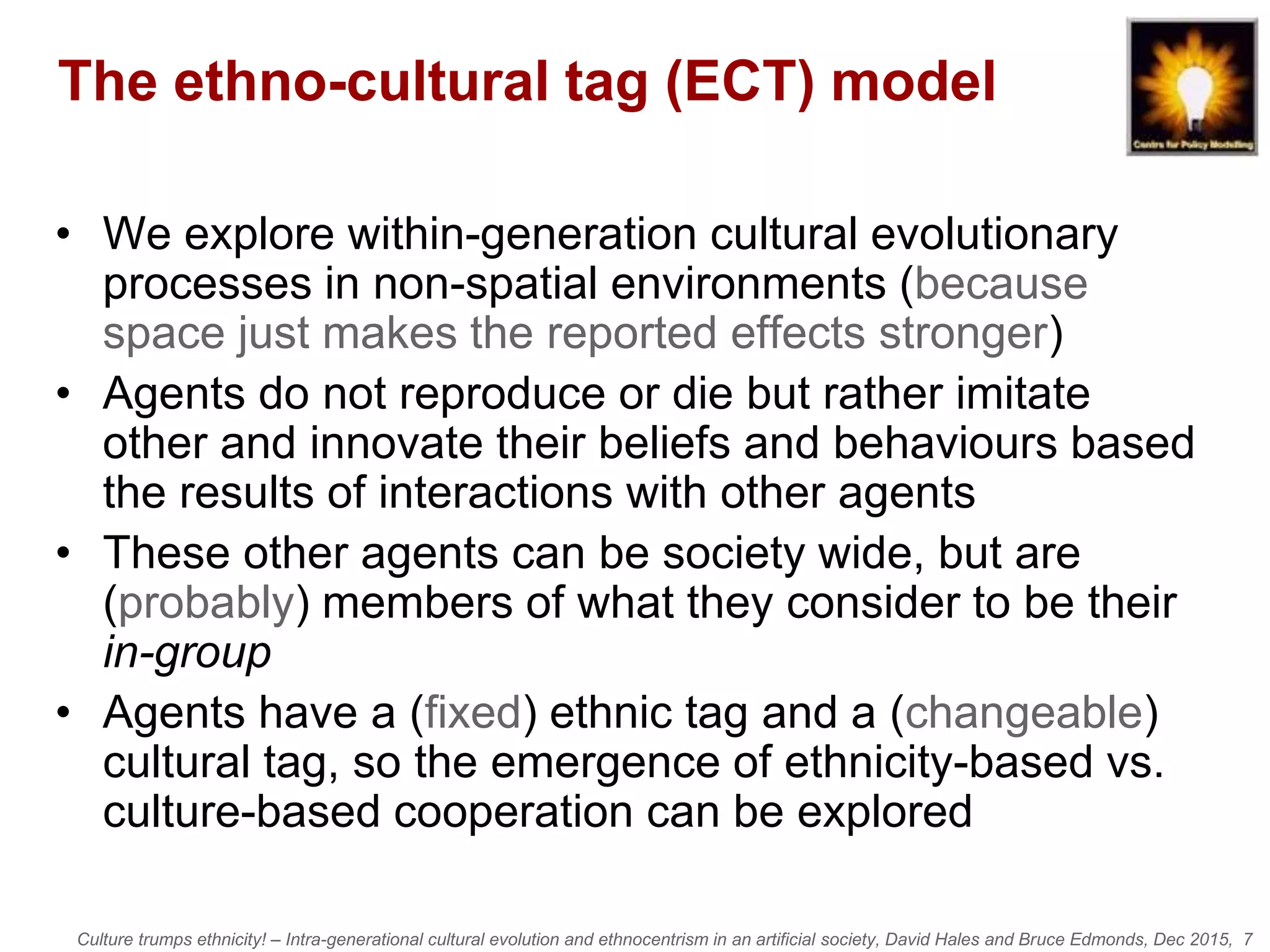 Culture trumps ethnicity! – Intra-generational cultural evolution and ethnocentrism in an artificial society, David Hales and Bruce Edmonds, Dec 2015, 7
The ethno-cultural tag (ECT) model
• We explore within-generation cultural evolutionary
processes in non-spatial environments (because
space just makes the reported effects stronger)
• Agents do not reproduce or die but rather imitate
other and innovate their beliefs and behaviours based
the results of interactions with other agents
• These other agents can be society wide, but are
(probably) members of what they consider to be their
in-group
• Agents have a (fixed) ethnic tag and a (changeable)
cultural tag, so the emergence of ethnicity-based vs.
culture-based cooperation can be explored
 