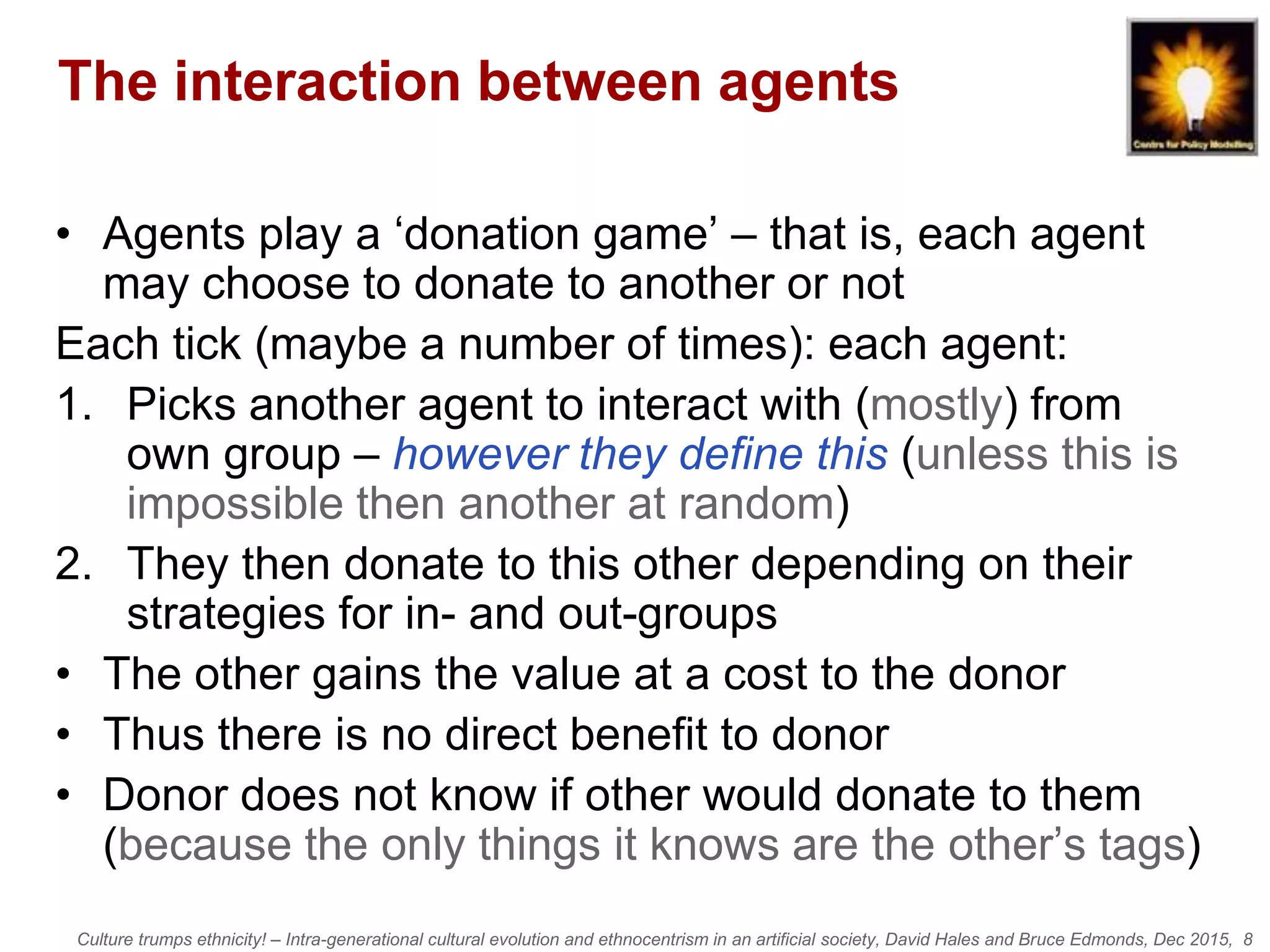 Culture trumps ethnicity! – Intra-generational cultural evolution and ethnocentrism in an artificial society, David Hales and Bruce Edmonds, Dec 2015, 8
The interaction between agents
• Agents play a ‘donation game’ – that is, each agent
may choose to donate to another or not
Each tick (maybe a number of times): each agent:
1. Picks another agent to interact with (mostly) from
own group – however they define this (unless this is
impossible then another at random)
2. They then donate to this other depending on their
strategies for in- and out-groups
• The other gains the value at a cost to the donor
• Thus there is no direct benefit to donor
• Donor does not know if other would donate to them
(because the only things it knows are the other’s tags)
 