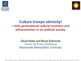 Culture trumps ethnicity! – Intra-generational cultural evolution and ethnocentrism in an artificial society, David Hales and Bruce Edmonds, Dec 2015, 1
Culture trumps ethnicity!
– Intra-generational cultural evolution and
ethnocentrism in an artificial society
David Hales and Bruce Edmonds
Centre for Policy Modelling
Manchester Metropolitan University
 