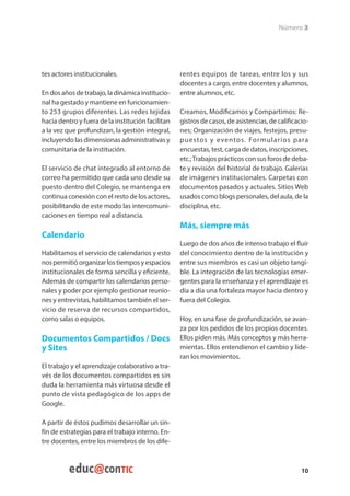 Número 3




tes actores institucionales.                       rentes equipos de tareas, entre los y sus
                                                   docentes a cargo, entre docentes y alumnos,
En dos años de trabajo, la dinámica institucio-    entre alumnos, etc.
nal ha gestado y mantiene en funcionamien-
to 253 grupos diferentes. Las redes tejidas        Creamos, Modificamos y Compartimos: Re-
hacia dentro y fuera de la institución facilitan   gistros de casos, de asistencias, de calificacio-
a la vez que profundizan, la gestión integral,     nes; Organización de viajes, festejos, presu-
incluyendo las dimensionas administrativas y       puestos y eventos. Formularios para
comunitaria de la institución.                     encuestas, test, carga de datos, inscripciones,
                                                   etc.; Trabajos prácticos con sus foros de deba-
El servicio de chat integrado al entorno de        te y revisión del historial de trabajo. Galerías
correo ha permitido que cada uno desde su          de imágenes institucionales. Carpetas con
puesto dentro del Colegio, se mantenga en          documentos pasados y actuales. Sitios Web
continua conexión con el resto de los actores,     usados como blogs personales, del aula, de la
posibilitando de este modo las intercomuni-        disciplina, etc.
caciones en tiempo real a distancia.
                                                   Más, siempre más
Calendario
                                                   Luego de dos años de intenso trabajo el fluir
Habilitamos el servicio de calendarios y esto      del conocimiento dentro de la institución y
nos permitió organizar los tiempos y espacios      entre sus miembros es casi un objeto tangi-
institucionales de forma sencilla y eficiente.     ble. La integración de las tecnologías emer-
Además de compartir los calendarios perso-         gentes para la enseñanza y el aprendizaje es
nales y poder por ejemplo gestionar reunio-        día a día una fortaleza mayor hacia dentro y
nes y entrevistas, habilitamos también el ser-     fuera del Colegio.
vicio de reserva de recursos compartidos,
como salas o equipos.                              Hoy, en una fase de profundización, se avan-
                                                   za por los pedidos de los propios docentes.
Documentos Compartidos / Docs                      Ellos piden más. Más conceptos y más herra-
y Sites                                            mientas. Ellos entendieron el cambio y lide-
                                                   ran los movimientos.
El trabajo y el aprendizaje colaborativo a tra-
vés de los documentos compartidos es sin
duda la herramienta más virtuosa desde el
punto de vista pedagógico de los apps de
Google.

A partir de éstos pudimos desarrollar un sin-
fín de estrategias para el trabajo interno. En-
tre docentes, entre los miembros de los dife-



                                                                                                 10
 