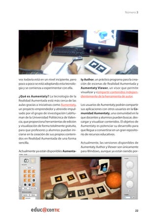 Número 3




vos todavía está en un nivel incipiente, pero   ty Author, un práctico programa para la crea-
poco a poco se está adoptando esta tecnolo-     ción de escenas de Realidad Aumentada y
gía y se comienza a experimentar con ella.      Aumentaty Viewer, un visor que permite
                                                visualizar y compartir contenidos indepen-
¿Qué es Aumentaty? La tecnología de la          dientemente de la herramienta de autor.
Realidad Aumentada está más cerca de las
aulas gracias a iniciativas como Aumentaty,     Los usuarios de Aumentaty podrán compartir
un proyecto emprendedor y atrevido impul-       sus aplicaciones con otros usuarios en la Co-
sado por el grupo de investigación LabHu-       munidad Aumentaty, una comunidad en la
man de la Universidad Politécnica de Valen-     que docentes y alumnos pueden buscar, des-
cia, que proporciona herramientas de edición    cargar y visualizar contenidos. El objetivo de
y visualización de forma totalmente gratuita,   Aumentaty es potenciar su desarrollo para
para que profesores y alumnos puedan ini-       que llegue a convertirse en un gran reposito-
ciarse en la creación de sus propios conteni-   rio de recursos educativos.
dos en Realidad Aumentada de una forma
sencilla.                                       Actualmente, las versiones disponibles de
                                                Aumentaty Author y Viewer son únicamente
Actualmente ya están disponibles Aumenta-       para Windows, aunque ya están siendo por-




                                                                                           22
 