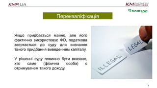Перекваліфікація
7
Якщо придбається майно, але його
фактично використовує ФО, податкова
звертається до суду для визнання
такого придбання виведенням капіталу.
У рішенні суду повинно бути вказано,
хто саме (фізична особа) є
отримувачем такого доходу.
 