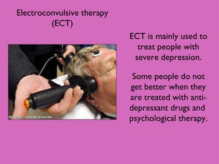 Electroconvulsive therapy (ECT) ECT is mainly used to treat people with severe depression. Some people do not get better when they are treated with anti-depressant drugs and  psychological therapy. 